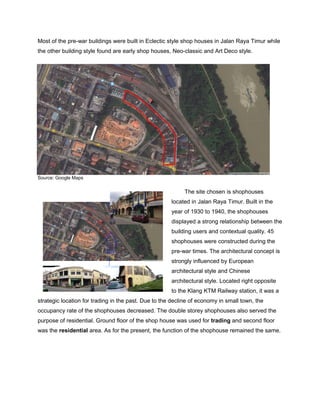 Most of the pre-war buildings were built in Eclectic style shop houses in Jalan Raya Timur while
the other building style found are early shop houses, Neo-classic and Art Deco style.

Source: Google Maps

The site chosen is shophouses
located in Jalan Raya Timur. Built in the
year of 1930 to 1940, the shophouses
displayed a strong relationship between the
building users and contextual quality. 45
shophouses were constructed during the
pre-war times. The architectural concept is
strongly influenced by European
architectural style and Chinese
architectural style. Located right opposite
to the Klang KTM Railway station, it was a
strategic location for trading in the past. Due to the decline of economy in small town, the
occupancy rate of the shophouses decreased. The double storey shophouses also served the
purpose of residential. Ground floor of the shop house was used for trading and second floor
was the residential area. As for the present, the function of the shophouse remained the same.

 