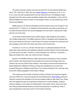 The prewar shop-lots in Klang came from the idea of Sir Thomas Stamford Raffle (born
July 6, 1781~ died July 5, 1826), who was a British statesman. According to Jon S. H. Lim
(n.d.), rumors has been spreading that the pre-war shop-lots found in the Malaysian region
originates from China due to certain similarities between them. Nevertheless, it was in fact Sir
Stamford Raffles who was the ‘founder’ of this prototype. Hence, it is also widely known as the
‘Shop house Rafflesia’.
Raffles grew up in an arduous atmosphere and was forced to drop out at the age of 14 as
mentioned by H. F. Pearson (n.d.). Despite his formal education was rather unconvincing, yet
he studied the basic sciences and several languages at his own leisure, realizing that it might
help him a lot in the future.
On the basis of Heirwin Mohd Nasir’s (2004) research, after Singapore was founded in
1819, Raffles implemented ‘The Raffles Ordinance (1822)’ for Singapore which stipulated that
every house erected should have a common type of front open to all sides as a continuous and
open passage on each side of the street; also known as the ‘five-foot way’.
As said by S. H. Lim (n.d.), the term ‘five-foot ways’ is a colloquial expression from the
Anglo-Asian origin referring to the pedestrian walkways normally located in front of shophouses.
It is made up from two parts: ‘Five-foot’ is a direct translation from ‘kaki lima’ or ‘goh kaki’, a
Malay and Hokkien term; while ‘way’ refers to the term ‘footways’.
By-laws in The Raffles Ordinance (1822) required every shophouses to have a verandaway of at least 7 feet measuring from the boundary of the road and the footway within any
veranda- way must be at least 5 feet in distance. This practice or trend was first spread to the
Straits Settlements of Malacca & Penang, as they were established as two of the most
important trading port in Malaya during that era. The concept of building a ‘Five- foot way’ shoplot was then widely propagated to other states in Malaya.
The concept was then brought into Klang as well by a Chinese- born business magnate,
Loke Yew (1845-1917), a famous businessman and philanthropist in British Malaya. Being the
contractor as well as the developer of the pre-war shoplots located at Jalan Raya Timur, Klang,
Loke Yew adapted the idea of connecting the shoplots with a covered walkway, creating a
continuos walkway on the inside and unified facade on the outside. Hence, the pre-war shoplots in Klang characteristically features a five-foot way (kaki lima) or veranda way, which in
return resulting them to be known as the “Five-Foot Way’ Shop-lots.

 