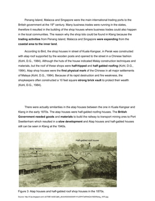 Penang Island, Malacca and Singapore were the main international trading ports to the
British government at the 19th century. Many business trades were running in the states,
therefore it resulted in the building of the shop houses where business trades could also happen
in the local communities. The reason why the shop lots could be found in Klang because the
trading activities from Penang Island, Malacca and Singapore were expanding from the
coastal area to the inner land.
According to Bird, the shop houses in street of Kuala Kangsar, in Perak was constructed
with atap roof supported by the wooden posts and opened to the street in a Chinese fashion
(Kohl, D.G., 1984). Although the huts of the house indicated Malay construction techniques and
materials, but the roof of these shops were half-hipped and half gabled roofing (Kohl, D.G.,
1984). Atap shop houses were the first physical mark of the Chinese in all major settlements
of Malaya (Kohl, D.G., 1984). Because of its rapid destruction and fire weakness, the
shopkeepers often constructed a 10 feet square strong brick vault to protect their wealth
(Kohl, D.G., 1984).

There were actually similarities in the atap houses between the one in Kuala Kangsar and
Klang in the early 1870s. The atap houses were half-gabled roofing houses. The British
Government needed goods and materials to build the railway to transport mining ores to Port
Swettenham which resulted in a slow development and Atap houses and half-gabled houses
still can be seen in Klang at the 1940s.

Half-gabled roof house
Atap houses

Figure 3: Atap houses and half-gabled roof shop houses in the 1870s.
Source: http://4.bp.blogspot.com/-zbT09E1di3E/Uj60_z6viiI/AAAAAAAAFnY/uSPHTaWhikQ/s1600/Klang_1870.jpg

 