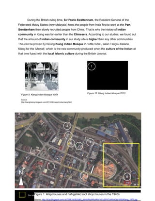 During the British ruling time, Sir Frank Swettenham, the Resident General of the
Federated Malay States (now Malaysia) hired the people from India first to work at the Port
Swettenham then slowly recruited people from China. That is why the history of Indian
community in Klang was far earlier than the Chinese’s. According to our studies, we found out
that the amount of Indian community in our study site is higher than any other communities.
This can be proven by having Klang Indian Mosque in ‘Little India’, Jalan Tengku Kelana,
Klang for the ‘Mamak’ which is the new community produced when the culture of the Indian at
that time fused with the local Islamic culture during the British colonial.

1

Figure 10: Klang Indian Mosque 2013

Figure 9: Klang Indian Mosque 1904
Source:
http://klanghistory.blogspot.com/2013/08/masjid-india-klang.html

3
5
6

4
7

1

N

2

Figure 1: Atap houses
Our site (Pre – war shop house row)

8

Mr. Mah’s tailoring shop we
and half-gabled roof shop houses in the 1940s. studied

specifically
Source: http://4.bp.blogspot.com/-zbT09E1di3E/Uj60_z6viiI/AAAAAAAAFnY/uSPHTaWhikQ/s1600/Klang_1870.jpg

 