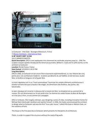 Le Corbusier - Villa Cook - Boulogne-Billancourt, France
in Master Architects - International Style
N 48° 50.837 E 002° 14.564
31U E 444442 N 5410755
Quick Description: [FR] Ici sont appliquées très clairement les certitudes acquises jusqu'ici... [EN] The
sculptor Jacques Lipchitz introduced the American journalist, William E. Cook and his wife Jeanne, to the
architect Le Corbusier.
Location: Île-de-France, France
Date Posted: 2/2/2014 1:20:37 PM
Long Description:
[FR] En 1926, Le Corbusier et son cousin Pierre Jeanneret expérimentèrent, ici, leur théorie des cinq
points pour une architecture moderne : le pilotis qui détache du sol l’édifice, le toit-terrasse, le plan
libre, la fenêtre en longueur et la façade libre.
Le tracé régulateur est ici un "tracé automatique" fourni par les simples éléments architecturaux à
échelle humaine tels que la hauteur des étages, les dimensions des fenêtres, des portes, des
balustrades.
Le plan classique est renversé, le dessous de la maison est libre. La réception est au sommet de la
maison. On sort directement sur le toit-jardin d'où l'on domine les vastes futaies du Bois de Boulogne:
on n'est plus à Paris, on est comme à la campagne.
[EN] Le Corbusier, then largely unknown, was designing a series of villas, including innovative homes for
Michael Stein (Gertrude's brother) and Lipchitz himself. In 1926, the Cooks commissioned the architect
to design what Le Corbusier said was the first "true cubic house," called Villa Cook or Maison Cook, on
the outskirts of Paris.
This house is the first piece by Le Corbusier which presents his five points of architecture;
Pilotis, in order to support the structure without the need of big walls.

 