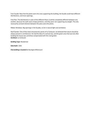 Free Facade: Now that the pilotis were the ones supporting the building, the facade could have different
distributions, and more openings.
Free Plan: The distributions in plan of the different floors could be completely different between one
another, because the walls were simply partitions, and they were not supporting any weight. The only
necessarily constant element between the plans were the pilotis.
Ribbon Windows: Big openings in the facades, to let in natural light and ventilation.
Roof Garden: One of the most characteristic points of Le Corbusier, he believed that nature should be
always present in architecture. He had the idea of a vertical city, and the green area that was lost after
building the house was somehow compensated with this roof garden.
Architect: Le Corbusier
Building Type: Residential
Date Built: 1926
City building is located in: Boulogne-Billancourt

 