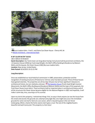 Louis Isadore Kahn - Fred E. and Elaine Cox Clever House - Cherry Hill, NJ
in Master Architects - International Style
N 39° 53.979 W 074° 59.915
18S E 500121 N 4416619
Quick Description: Our home town can brag about having 3 structures built by prominent architects, the
J A Sweeton House (1950) by Frank Lloyd Wright, the Well‘s Office Building & Residence by Malcom
Wells and this beauty, the Clever House (1962) By Louis Isadore Kahn.
Location: New Jersey, United States
Date Posted: 8/14/2013 10:15:21 PM
Long Description:
Since we established our local historical commission in 1989, preservation, protection and the
recognition of existing structures of historical or intrinsic value has been pursued. Three of these houses
have gained notoriety. The properties are all less than 50 years but all have significant relevance to
architectural history, but are relatively unknown: The Sweeton House (Frank Lloyd Wright Usonian
Movement), the Well‘s Office Building and Residence (Malcom Wells) and the topic of this waymark, the
Fred Clever House (Louis Kahn). These architects hold an important place in architectural history and of
all the structures the Clever House became eligible for the National Register in 2007 and hopefully, it will
make it some day, thus, assuring us of its survival.
Upon my visit to this property, I noticed two things: first, no way in heck anyone can see this house from
the street and second, the grounds are unkempt and jungle-like; one might very scour the immediate
grounds for some rare leaf or berry to cure cancer, which is bound to grow in the rain forest
landscaping. What a shame the home owners don't give a crud. The rest of the neighborhood is
beautiful and well manicured. This property is a hot mess!

 