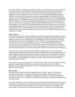 The Fred E. and Elaine Cox Clever House at 417 Sherry Way, Cherry Hill, New Jersey was commissioned
by these homeowners in 1967 for Kahn to design after they saw his influential Trenton Bath House
completed in 1962. This Cherry Hill home is only one of nine built houses designed by Kahn (who
designed many others which did not come to fruition), who is best known for designing institutional
buildings. To see all of the other houses that were built, please go HERE. Others worked to make the
house on Sherry Way a physical reality: The structural engineers for this house were possibly Cronheim
& Weger, partners in a Philadelphia architectural firm until 1966. Another PA firm out of Willow Grove,
PA, a rel="nofollow" href= "http://aiaphiladelphia.org/affiliate/vinokur-pace-engineering-services-inc"
target="_blank">Vinokur-Pace Engineers, was the mechanical/electrical engineers for this project. The
project began on July 12, 1957. The earliest dated drawing in Kahn's collection was February 18, 1959.
The last dated drawing for this house in his collection was for February 1, 1962. The house was finished
on May 8, 1962. I cannot resolve the differences in the creation and the request for this house. One
would think the request would come before the creation but it seems he dreamed it first then someone
asked him for it. Weird.
About the House
In the center of the house is a spacious living room, around which are grouped five smaller rooms, each
with its own pyramidal roof. The living room itself is capped by a complex roof composed of four large
angular structures that look something like four oversize gables that meet in the center. The two flat
surfaces that form the sides of each gable-like structure extend far downwards diagonally to meet the
corresponding surfaces from the two adjacent structures. The four meeting points of all of these
structures rest on four L-shaped concrete block formations positioned at the edges of the living room.
They are about the height of standard rooms and have the appearance of small rooms protruding into
the high-ceilinged living room. Their reverse sides provide closet-like spaces for other parts of the house.
The roof structure, which is about 18 feet (5.5 m) high at its highest point and whose underside is
finished with narrow wooden strips, forms the ceiling of the living room. Large triangular windows with
protruding hoods in each of the four gables provide natural light for the living room while minimizing
direct sunlight. The triangular windows are fixed in place, but beside them are wooden panels that can
be opened for ventilation. (Buttiker, Urs (1994). Louis I. Kahn: Light and Space. New York: Whitney
Library of Design. pp. 83–84.)
The house was designed during a period in which Kahn was interested in structures based on triangular
geometries, largely inspired by Anne Tyng, a co-worker and the mother of one of his children.
(Brownlee, David; David De Long (1991). Louis I. Kahn: In the Realm of Architecture. New York: Rizzoli
International Publications.>
About the Man
Louis Isadore Kahn (born Itze-Leib Schmuilowsky) (February 20, 1901 – March 17, 1974) was an
American architect, based in Philadelphia, Pennsylvania, United States. After working in various
capacities for several firms in Philadelphia, he founded his own atelier in 1935. While continuing his
private practice, he served as a design critic and professor of architecture at Yale School of Architecture
from 1947 to 1957.
From 1957 until his death, he was a professor of architecture at the School of Design at the University of
Pennsylvania. Influenced by ancient ruins, Kahn created a style that was monumental and monolithic;
his heavy buildings do not hide their weight, their materials, or the way they are assembled. Louis
Kahn's works are considered as monumental beyond modernism. Famous for his meticulously built

 