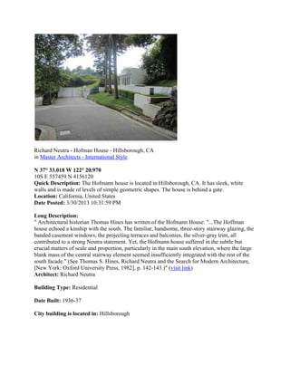 Richard Neutra - Hofman House - Hillsborough, CA
in Master Architects - International Style
N 37° 33.018 W 122° 20.970
10S E 557459 N 4156120
Quick Description: The Hofmann house is located in Hillsborough, CA. It has sleek, white
walls and is made of levels of simple geometric shapes. The house is behind a gate.
Location: California, United States
Date Posted: 3/30/2013 10:31:59 PM
Long Description:
" Architectural historian Thomas Hines has written of the Hofmann House: "...The Hoffman
house echoed a kinship with the south. The familiar, handsome, three-story stairway glazing, the
banded casement windows, the projecting terraces and balconies, the silver-gray trim, all
contributed to a strong Neutra statement. Yet, the Hofmann house suffered in the subtle but
crucial matters of scale and proportion, particularly in the main south elevation, where the large
blank mass of the central stairway element seemed insufficiently integrated with the rest of the
south facade." (See Thomas S. Hines, Richard Neutra and the Search for Modern Architecture,
[New York: Oxford University Press, 1982], p. 142-143.)" (visit link)
Architect: Richard Neutra
Building Type: Residential
Date Built: 1936-37
City building is located in: Hillsborough

 