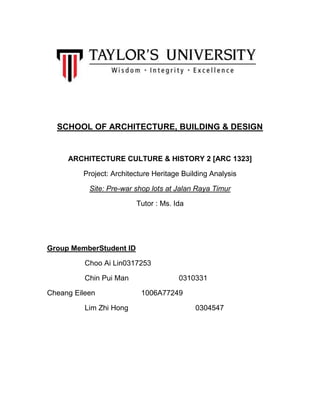 SCHOOL OF ARCHITECTURE, BUILDING & DESIGN

ARCHITECTURE CULTURE & HISTORY 2 [ARC 1323]
Project: Architecture Heritage Building Analysis
Site: Pre-war shop lots at Jalan Raya Timur
Tutor : Ms. Ida

Group MemberStudent ID
Choo Ai Lin0317253
Chin Pui Man
Cheang Eileen
Lim Zhi Hong

0310331
1006A77249
0304547

 