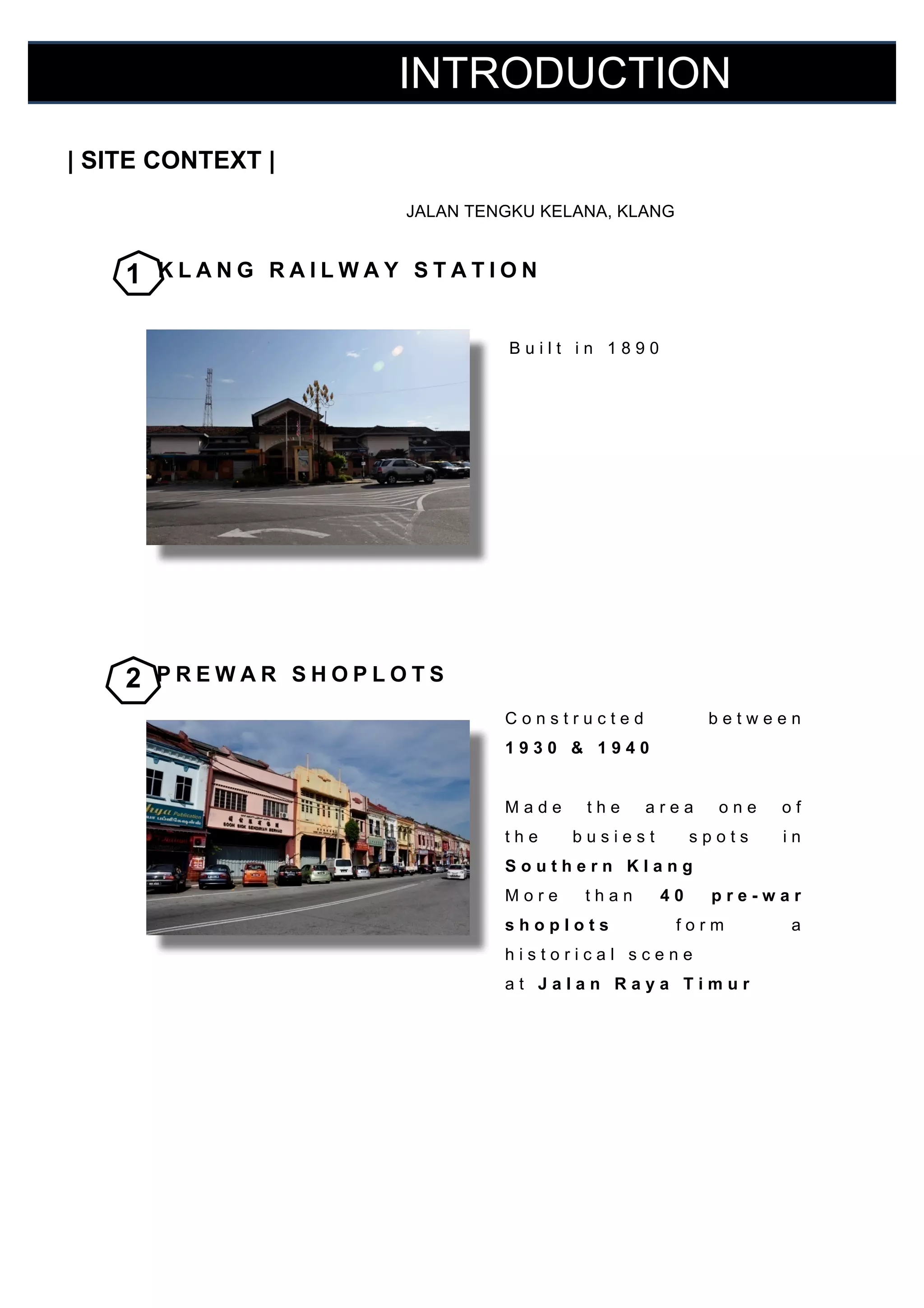 INTRODUCTION
	
  

| SITE CONTEXT |

	
  
	
   JALAN TENGKU KELANA, KLANG

	
  
	
  

1

KLANG RAILWAY STATION

	
  
Built in 1890

	
  
	
  
	
  
	
  
	
  
	
  
	
  
	
  
	
  

2

PREWAR SHOPLOTS
Constructed

	
  

between

1930 & 1940

	
  
	
  

Made

	
  

the

the

area

busiest

one

spots

in

Southern Klang

	
  

More

than

40

	
  

shoplots

	
  

pre-war

historical scene

form

a

at Jalan Raya Timur

	
  
	
  
	
  
	
  
	
  
	
  
	
  

of

	
  
	
  

 