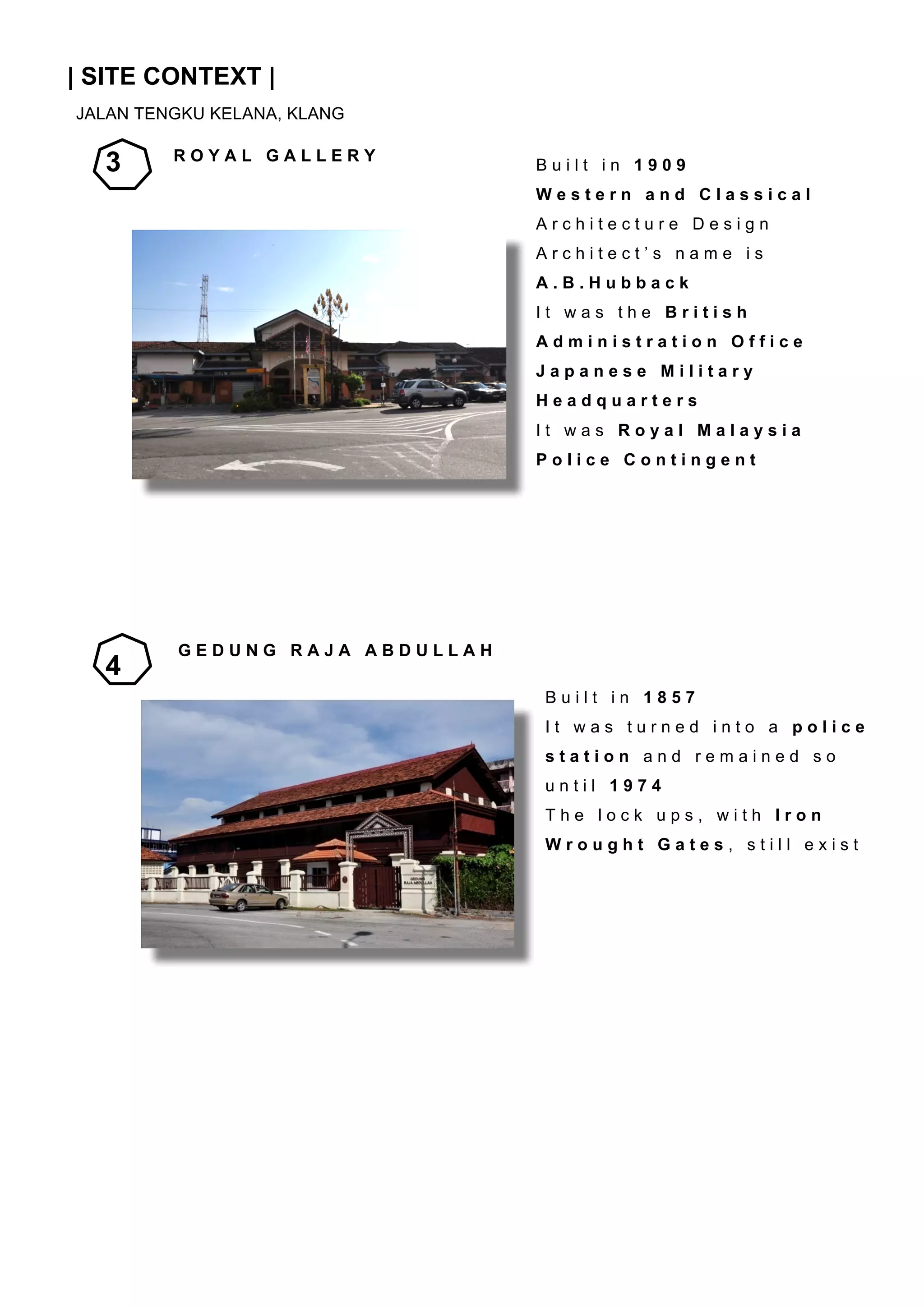 INTRODUCTION
	
  

| SITE CONTEXT |
JALAN TENGKU KELANA, KLANG
	
  
	
  

3

	
  

ROYAL GALLERY

Built in 1909
Western and Classical

	
  

Architecture Design
Architect’s name is

	
  

A.B.Hubback

	
  

It was the British

	
  

Administration Office
Japanese Military

	
  

Headquarters

	
  

It was Royal Malaysia

	
  

Police Contingent

	
  
	
  
	
  
	
  
	
  

4

GEDUNG RAJA ABDULLAH
Built in 1857

	
  

It was turned into a police

	
  

station and remained so

	
  

until 1974

	
  

The lock ups, with Iron
Wrought Gates, still exist

	
  
	
  
	
  
	
  
	
  
	
  
	
  
	
  
	
  

	
  
	
  

 