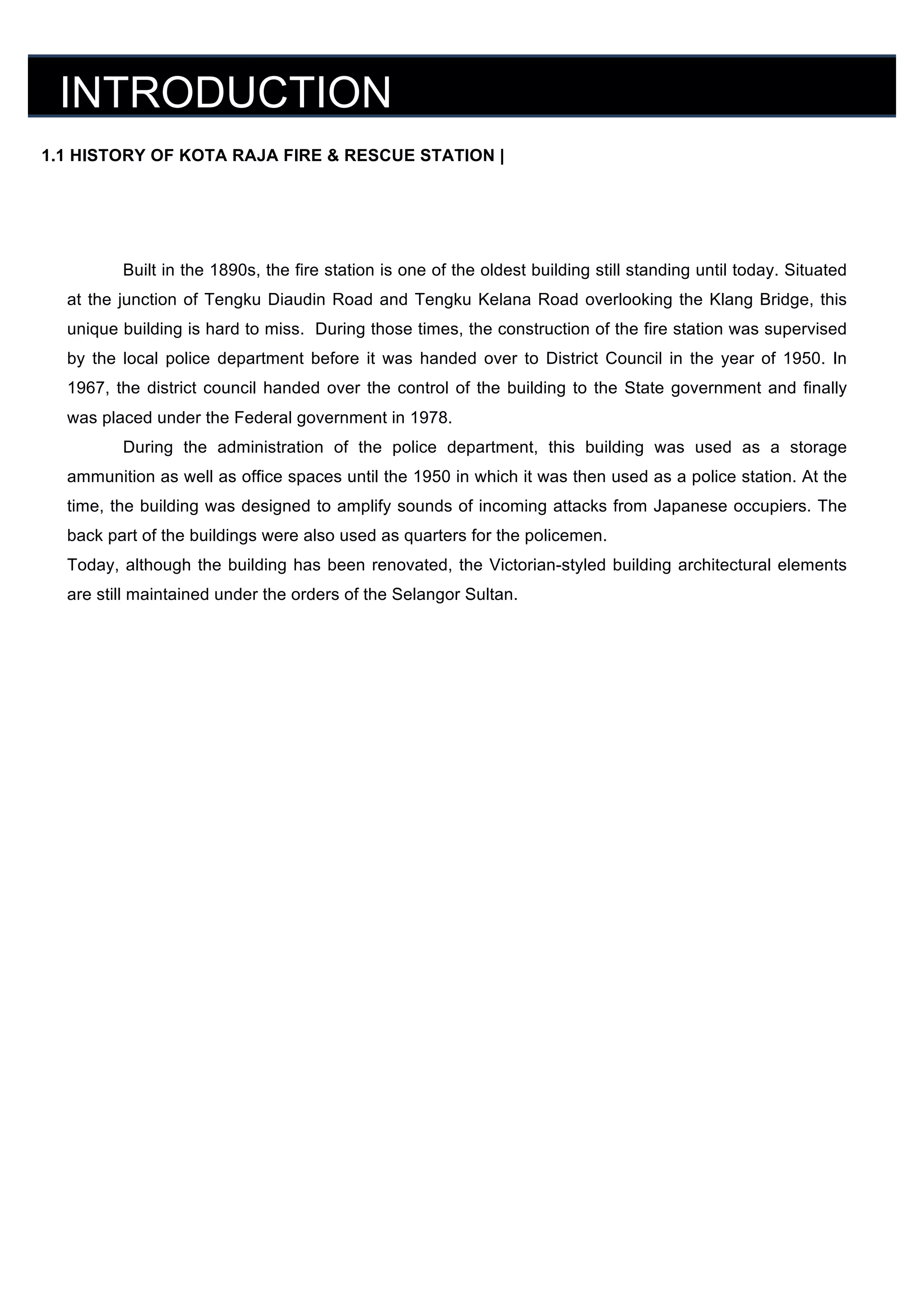 INTRODUCTION
	
  

1.1 HISTORY OF KOTA RAJA FIRE & RESCUE STATION |
	
  
	
  
	
  

Built in the 1890s, the fire station is one of the oldest building still standing until today. Situated

	
   at the junction of Tengku Diaudin Road and Tengku Kelana Road overlooking the Klang Bridge, this
	
   unique building is hard to miss. During those times, the construction of the fire station was supervised
by the local police department before it was handed over to District Council in the year of 1950. In
	
  
1967, the district council handed over the control of the building to the State government and finally
	
   was placed under the Federal government in 1978.
	
  
	
  

During the administration of the police department, this building was used as a storage
ammunition as well as office spaces until the 1950 in which it was then used as a police station. At the
time, the building was designed to amplify sounds of incoming attacks from Japanese occupiers. The

	
   back part of the buildings were also used as quarters for the policemen.
	
   Today, although the building has been renovated, the Victorian-styled building architectural elements
are still maintained under the orders of the Selangor Sultan.
	
  
	
  
	
  
	
  
	
  
	
  
	
  
	
  
	
  
	
  
	
  
	
  
	
  
	
  
	
  

	
  

 