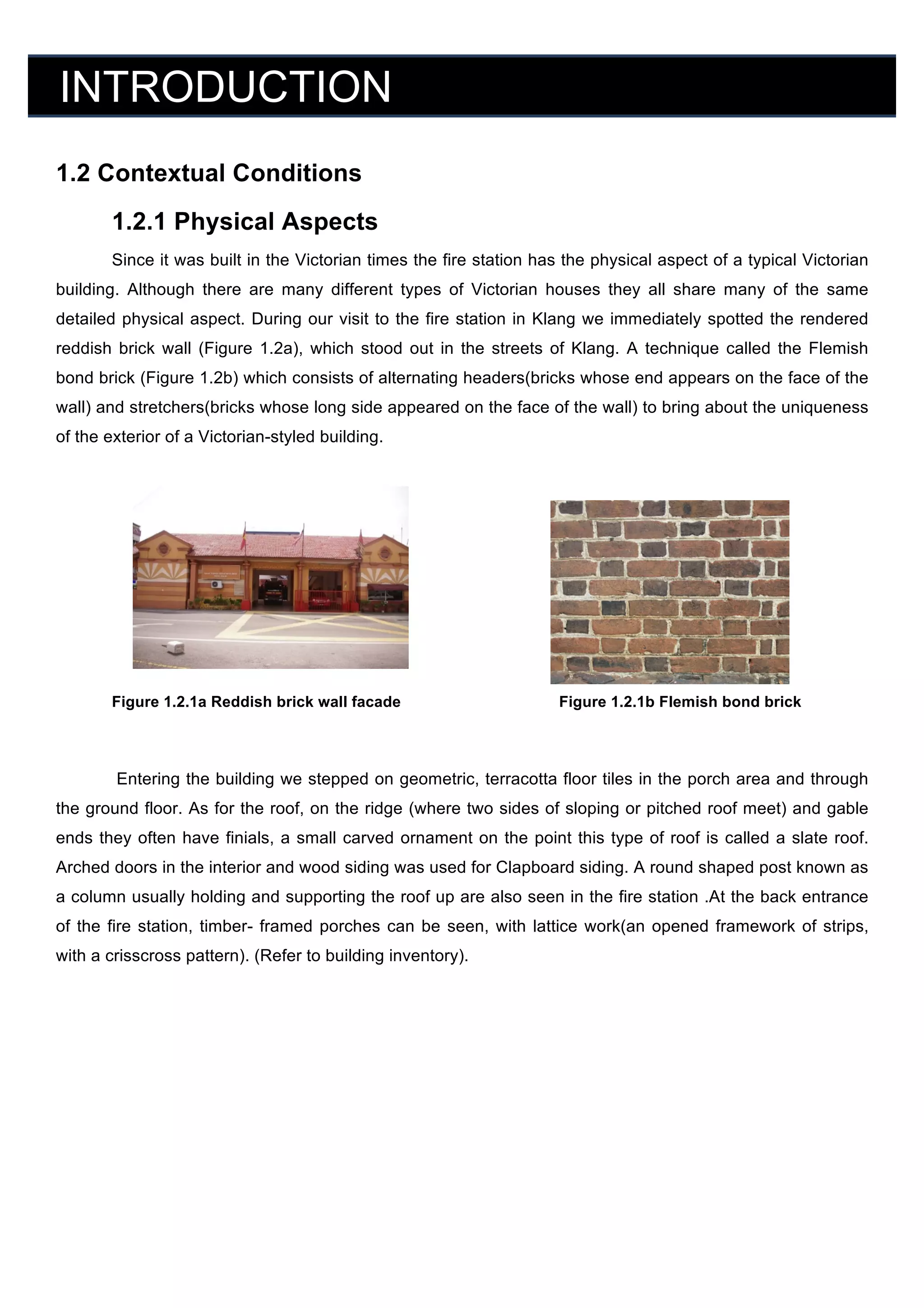 INTRODUCTION
	
  

1.2 Contextual Conditions	
  
1.2.1 Physical Aspects
Since it was built in the Victorian times the fire station has the physical aspect of a typical Victorian
building. Although there are many different types of Victorian houses they all share many of the same
detailed physical aspect. During our visit to the fire station in Klang we immediately spotted the rendered
reddish brick wall (Figure 1.2a), which stood out in the streets of Klang. A technique called the Flemish
bond brick (Figure 1.2b) which consists of alternating headers(bricks whose end appears on the face of the
wall) and stretchers(bricks whose long side appeared on the face of the wall) to bring about the uniqueness
of the exterior of a Victorian-styled building.
	
  

	
  

	
  

	
  
	
  
	
  
	
  
	
  
Figure 1.2.1a Reddish brick wall facade	
  

	
  

	
  

Figure 1.2.1b Flemish bond brick	
  

	
  
Entering the building we stepped on geometric, terracotta floor tiles in the porch area and through
the ground floor. As for the roof, on the ridge (where two sides of sloping or pitched roof meet) and gable
ends they often have finials, a small carved ornament on the point this type of roof is called a slate roof.
Arched doors in the interior and wood siding was used for Clapboard siding. A round shaped post known as
a column usually holding and supporting the roof up are also seen in the fire station .At the back entrance
of the fire station, timber- framed porches can be seen, with lattice work(an opened framework of strips,
with a crisscross pattern). (Refer to building inventory).
	
  

 
