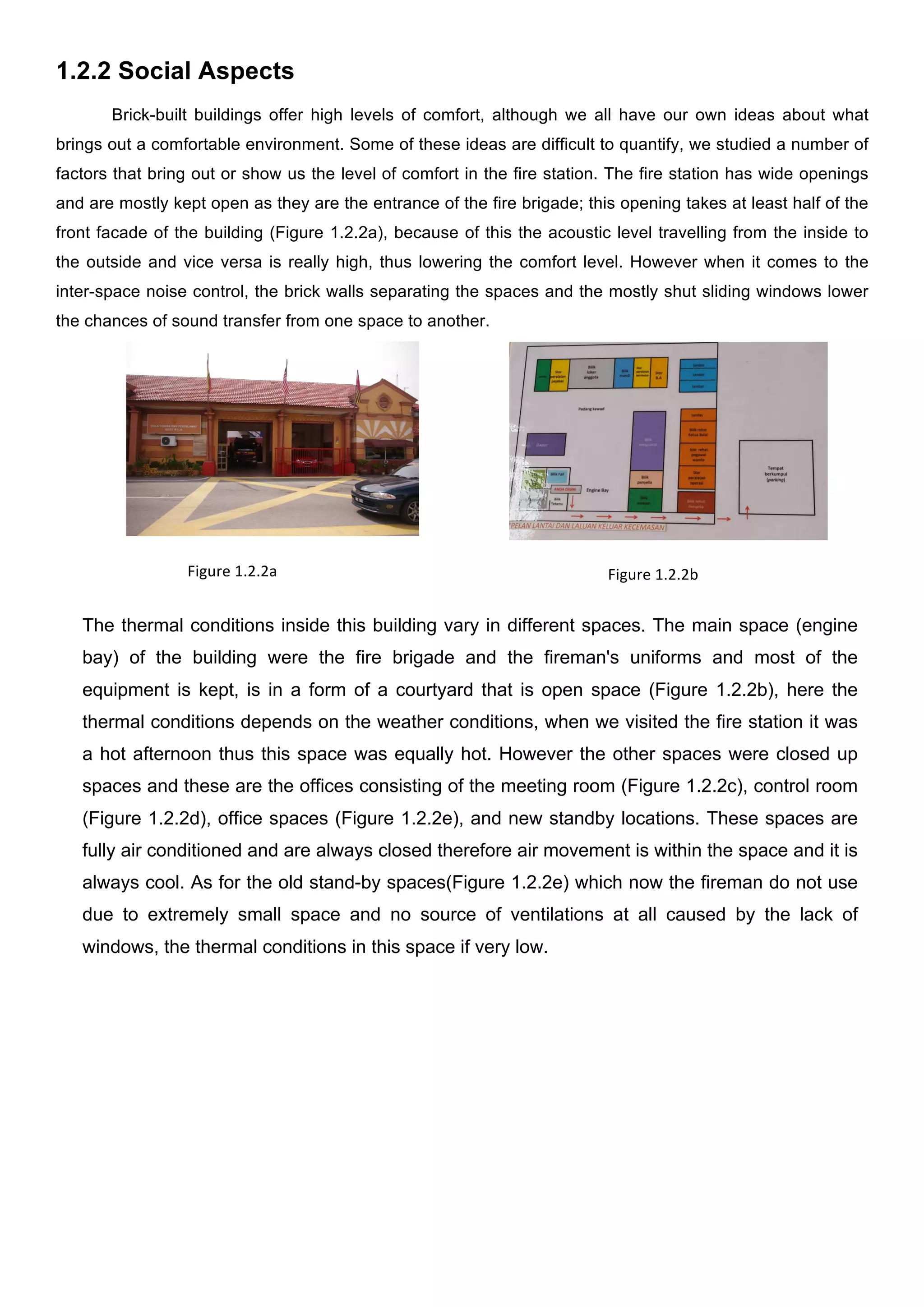 1.2.2 Social Aspects
Brick-built buildings offer high levels of comfort, although we all have our own ideas about what
brings out a comfortable environment. Some of these ideas are difficult to quantify, we studied a number of
factors that bring out or show us the level of comfort in the fire station. The fire station has wide openings
and are mostly kept open as they are the entrance of the fire brigade; this opening takes at least half of the
front facade of the building (Figure 1.2.2a), because of this the acoustic level travelling from the inside to
the outside and vice versa is really high, thus lowering the comfort level. However when it comes to the
inter-space noise control, the brick walls separating the spaces and the mostly shut sliding windows lower
the chances of sound transfer from one space to another.
	
  

	
  

	
  

	
  
	
  
	
  
	
  
	
  

Figure	
  1.2.2a	
  

Figure	
  1.2.2b	
  

The thermal conditions inside this building vary in different spaces. The main space (engine
bay) of the building were the fire brigade and the fireman's uniforms and most of the
equipment is kept, is in a form of a courtyard that is open space (Figure 1.2.2b), here the
thermal conditions depends on the weather conditions, when we visited the fire station it was
a hot afternoon thus this space was equally hot. However the other spaces were closed up
spaces and these are the offices consisting of the meeting room (Figure 1.2.2c), control room
(Figure 1.2.2d), office spaces (Figure 1.2.2e), and new standby locations. These spaces are
fully air conditioned and are always closed therefore air movement is within the space and it is
always cool. As for the old stand-by spaces(Figure 1.2.2e) which now the fireman do not use
due to extremely small space and no source of ventilations at all caused by the lack of
windows, the thermal conditions in this space if very low.
	
  
	
  

	
  
	
  
	
  

 