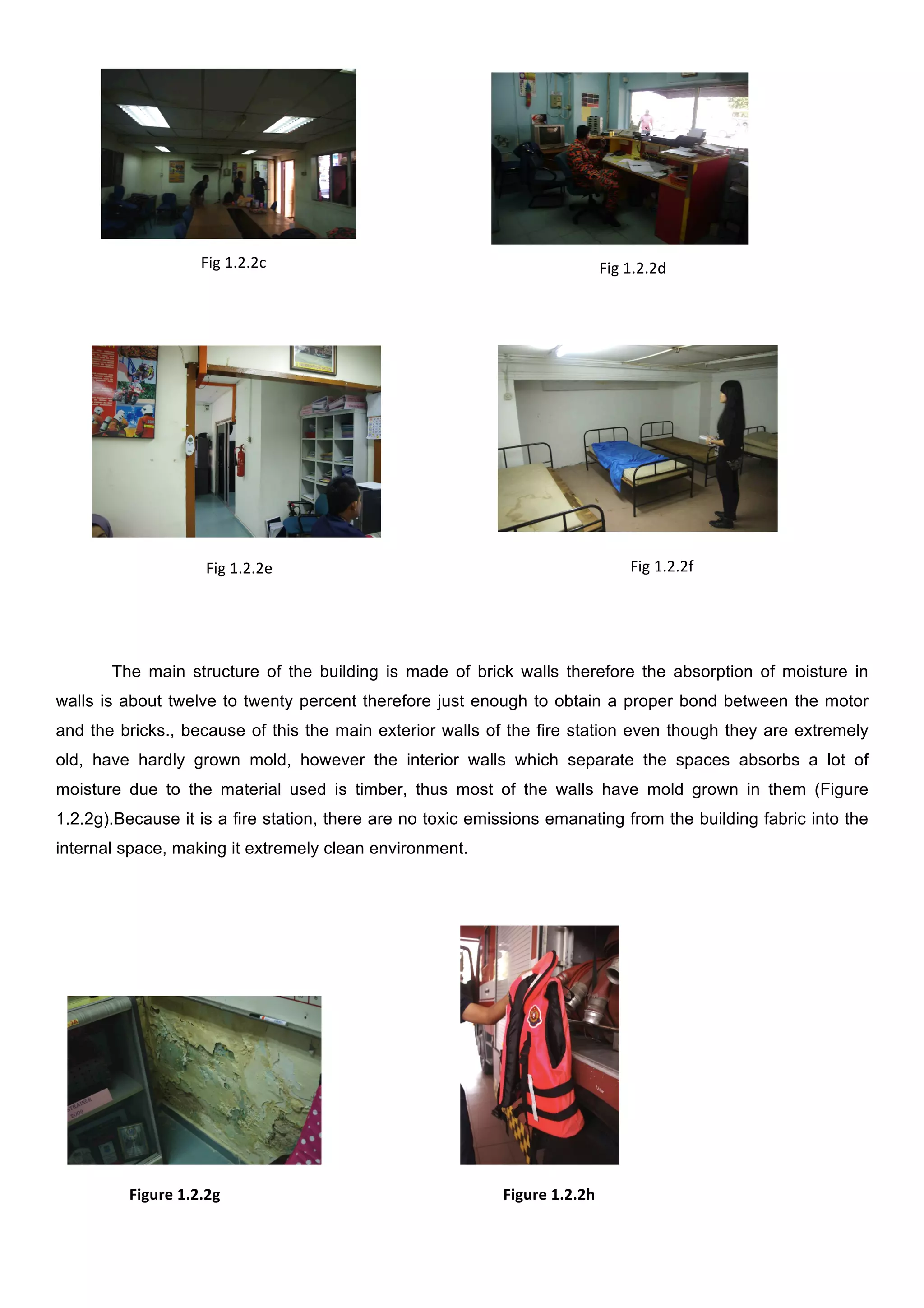  
	
  

Fig	
  1.2.2c	
  

Fig	
  1.2.2d	
  

	
  
	
  

	
  
	
  

	
  

	
  
	
  

Fig	
  1.2.2f	
  

Fig	
  1.2.2e	
  

The main structure of the building is made of brick walls therefore the absorption of moisture in
walls is about twelve to twenty percent therefore just enough to obtain a proper bond between the motor
and the bricks., because of this the main exterior walls of the fire station even though they are extremely
old, have hardly grown mold, however the interior walls which separate the spaces absorbs a lot of
moisture due to the material used is timber, thus most of the walls have mold grown in them (Figure
1.2.2g).Because it is a fire station, there are no toxic emissions emanating from the building fabric into the
internal space, making it extremely clean environment.

	
  	
  	
  
	
  	
  	
  	
  	
  	
  	
  	
  	
  	
  	
  	
  	
  	
  	
  	
  	
  	
  	
  Figure	
  1.2.2g	
  	
  
	
  

	
  	
  	
  	
  	
  	
  	
  	
  	
  	
  	
  	
  	
  	
  	
  	
  	
  	
  	
  	
  	
  	
  	
  	
  	
  	
  	
  	
  	
  	
  	
  	
  	
  	
  	
  	
  
	
  

	
  

	
  

	
  

	
  
Figure	
  1.2.2h	
  

 