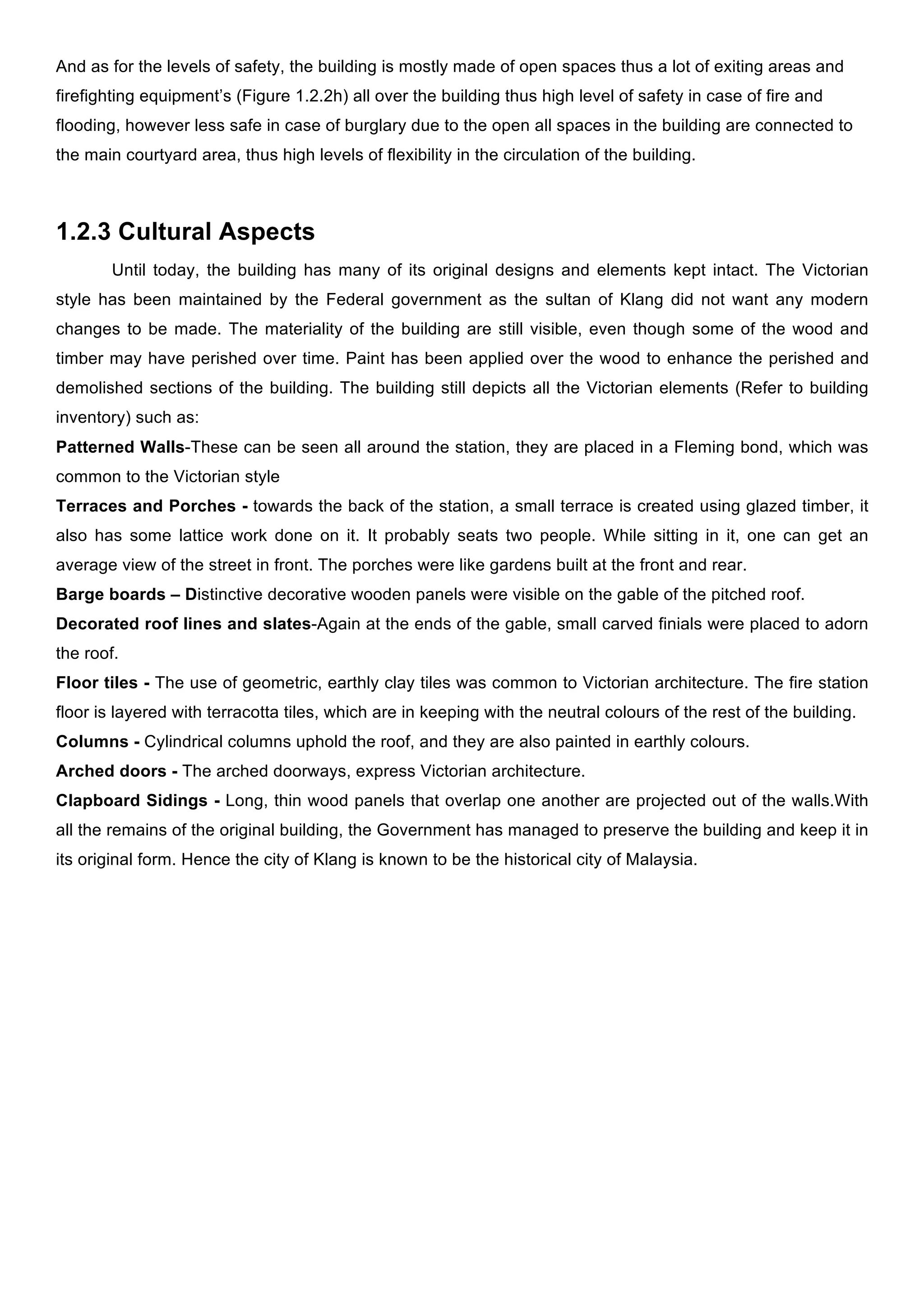 And as for the levels of safety, the building is mostly made of open spaces thus a lot of exiting areas and
firefighting equipment’s (Figure 1.2.2h) all over the building thus high level of safety in case of fire and
flooding, however less safe in case of burglary due to the open all spaces in the building are connected to
the main courtyard area, thus high levels of flexibility in the circulation of the building.

1.2.3 Cultural Aspects
Until today, the building has many of its original designs and elements kept intact. The Victorian
style has been maintained by the Federal government as the sultan of Klang did not want any modern
changes to be made. The materiality of the building are still visible, even though some of the wood and
timber may have perished over time. Paint has been applied over the wood to enhance the perished and
demolished sections of the building. The building still depicts all the Victorian elements (Refer to building
inventory) such as:
Patterned Walls-These can be seen all around the station, they are placed in a Fleming bond, which was
common to the Victorian style
Terraces and Porches - towards the back of the station, a small terrace is created using glazed timber, it
also has some lattice work done on it. It probably seats two people. While sitting in it, one can get an
average view of the street in front. The porches were like gardens built at the front and rear.
Barge boards – Distinctive decorative wooden panels were visible on the gable of the pitched roof.
Decorated roof lines and slates-Again at the ends of the gable, small carved finials were placed to adorn
the roof.
Floor tiles - The use of geometric, earthly clay tiles was common to Victorian architecture. The fire station
floor is layered with terracotta tiles, which are in keeping with the neutral colours of the rest of the building.
Columns - Cylindrical columns uphold the roof, and they are also painted in earthly colours.
Arched doors - The arched doorways, express Victorian architecture.
Clapboard Sidings - Long, thin wood panels that overlap one another are projected out of the walls.With
all the remains of the original building, the Government has managed to preserve the building and keep it in
its original form. Hence the city of Klang is known to be the historical city of Malaysia.

 