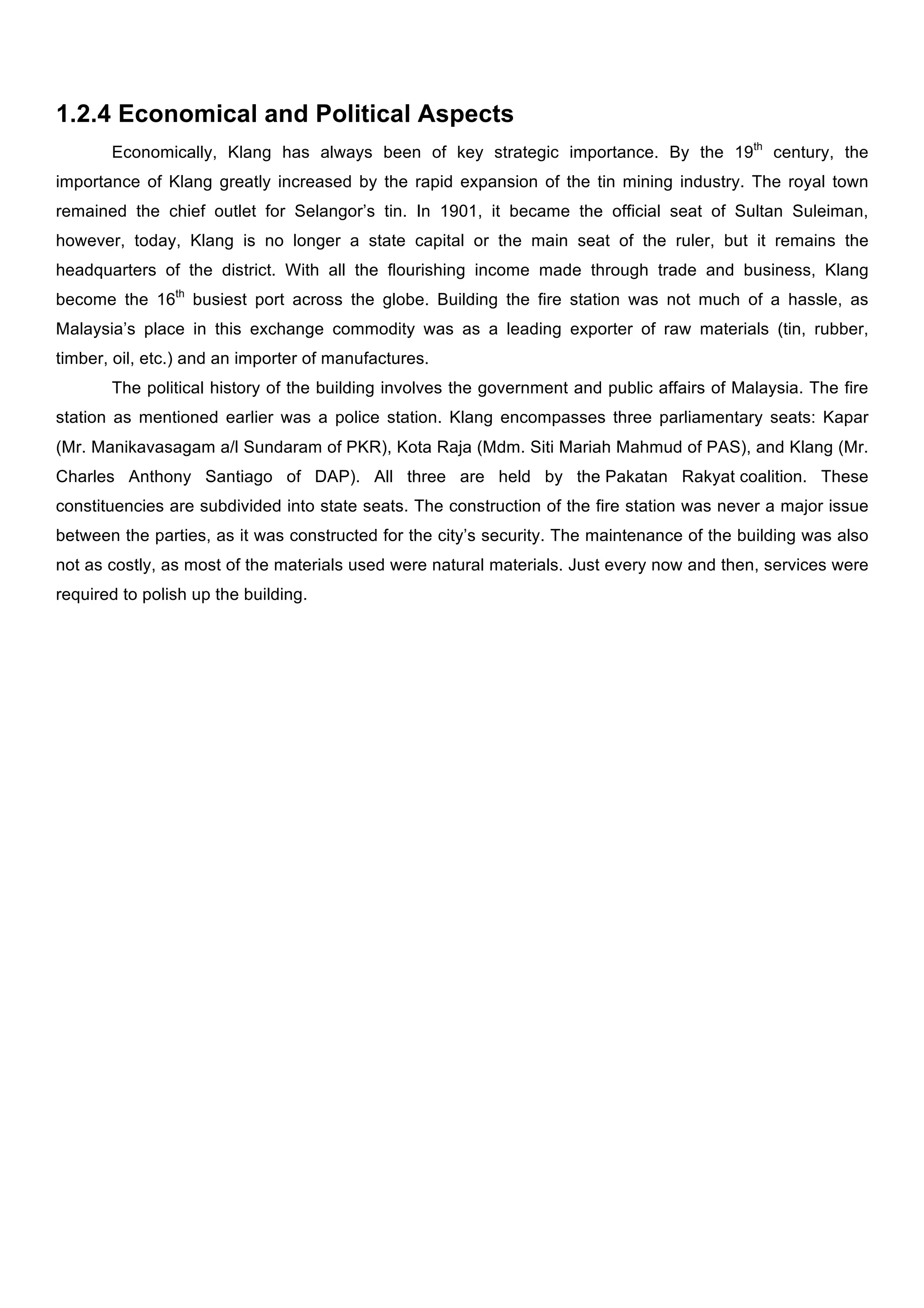 1.2.4 Economical and Political Aspects
Economically, Klang has always been of key strategic importance. By the 19th century, the
importance of Klang greatly increased by the rapid expansion of the tin mining industry. The royal town
remained the chief outlet for Selangor’s tin. In 1901, it became the official seat of Sultan Suleiman,
however, today, Klang is no longer a state capital or the main seat of the ruler, but it remains the
headquarters of the district. With all the flourishing income made through trade and business, Klang
become the 16th busiest port across the globe. Building the fire station was not much of a hassle, as
Malaysia’s place in this exchange commodity was as a leading exporter of raw materials (tin, rubber,
timber, oil, etc.) and an importer of manufactures.
The political history of the building involves the government and public affairs of Malaysia. The fire
station as mentioned earlier was a police station. Klang encompasses three parliamentary seats: Kapar
(Mr. Manikavasagam a/l Sundaram of PKR), Kota Raja (Mdm. Siti Mariah Mahmud of PAS), and Klang (Mr.
Charles Anthony Santiago of DAP). All three are held by the Pakatan Rakyat coalition. These
constituencies are subdivided into state seats. The construction of the fire station was never a major issue
between the parties, as it was constructed for the city’s security. The maintenance of the building was also
not as costly, as most of the materials used were natural materials. Just every now and then, services were
required to polish up the building.

 