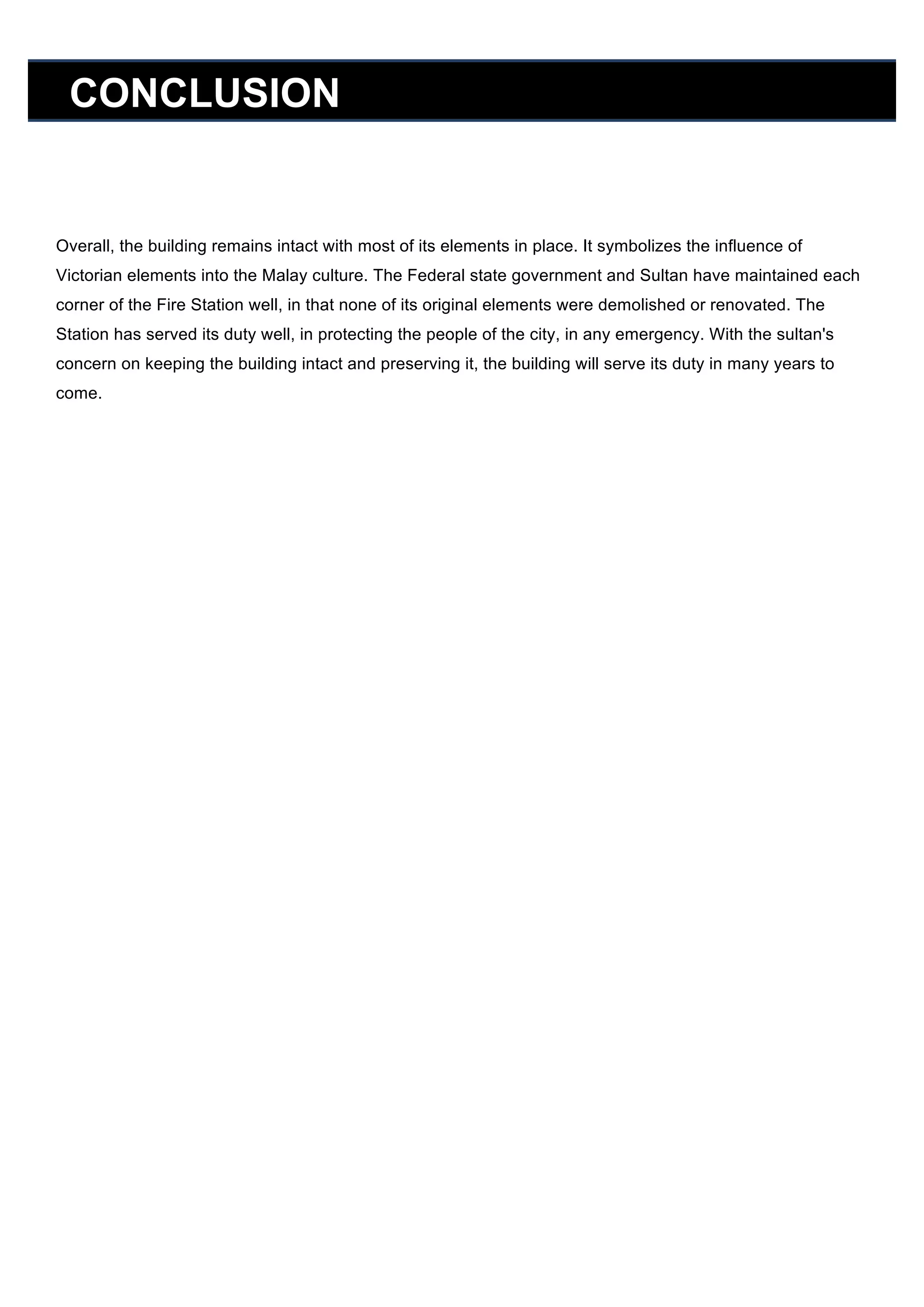 CONCLUSION

Overall, the building remains intact with most of its elements in place. It symbolizes the influence of
Victorian elements into the Malay culture. The Federal state government and Sultan have maintained each
corner of the Fire Station well, in that none of its original elements were demolished or renovated. The
Station has served its duty well, in protecting the people of the city, in any emergency. With the sultan's
concern on keeping the building intact and preserving it, the building will serve its duty in many years to
come.

 