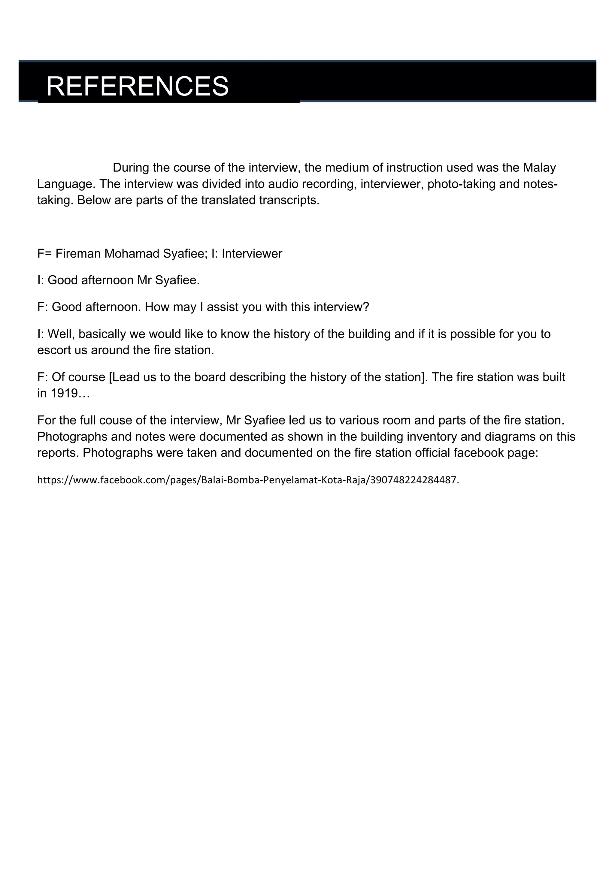 REFERENCES
During the course of the interview, the medium of instruction used was the Malay
Language. The interview was divided into audio recording, interviewer, photo-taking and notestaking. Below are parts of the translated transcripts.

F= Fireman Mohamad Syafiee; I: Interviewer
I: Good afternoon Mr Syafiee.
F: Good afternoon. How may I assist you with this interview?
I: Well, basically we would like to know the history of the building and if it is possible for you to
escort us around the fire station.
F: Of course [Lead us to the board describing the history of the station]. The fire station was built
in 1919…
For the full couse of the interview, Mr Syafiee led us to various room and parts of the fire station.
Photographs and notes were documented as shown in the building inventory and diagrams on this
reports. Photographs were taken and documented on the fire station official facebook page:
https://www.facebook.com/pages/Balai-­‐Bomba-­‐Penyelamat-­‐Kota-­‐Raja/390748224284487.	
  

 