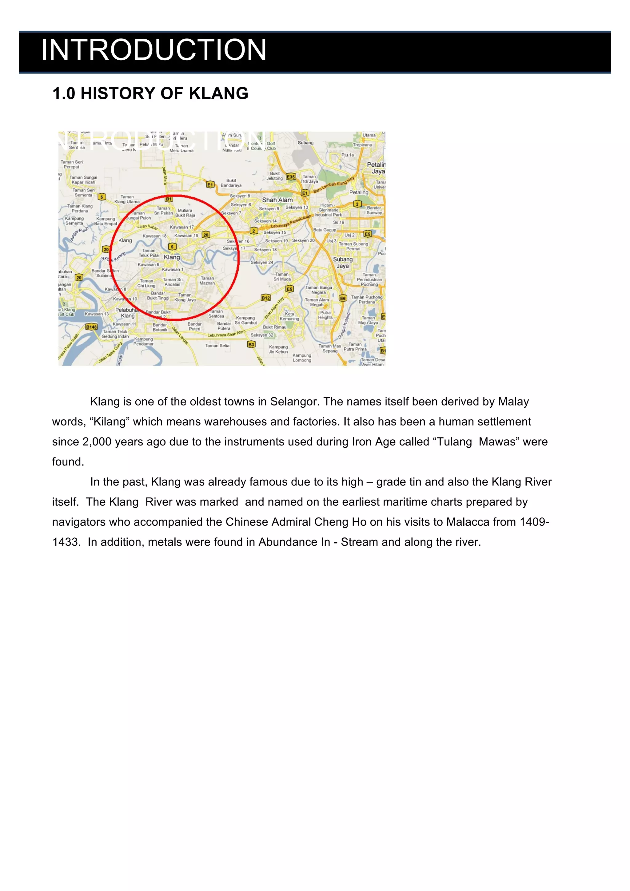 INTRODUCTION
	
  

1.0 HISTORY OF KLANG

	
  

INTRODUCTION

	
  

	
  

	
  
	
  
	
  
	
  
	
  
	
  
	
  
	
  
	
  
	
  

Klang is one of the oldest towns in Selangor. The names itself been derived by Malay
	
  
words, “Kilang” which means warehouses and factories. It also has been a human settlement

	
   since 2,000 years ago due to the instruments used during Iron Age called “Tulang Mawas” were
	
   found.
	
  

In the past, Klang was already famous due to its high – grade tin and also the Klang River
itself. The Klang River was marked and named on the earliest maritime charts prepared by

	
   navigators who accompanied the Chinese Admiral Cheng Ho on his visits to Malacca from 1409	
   1433. In addition, metals were found in Abundance In - Stream and along the river.
	
  
	
  
	
  

	
  

	
  

	
  

	
  
	
  
	
  
	
  
	
  
	
  
	
  

 