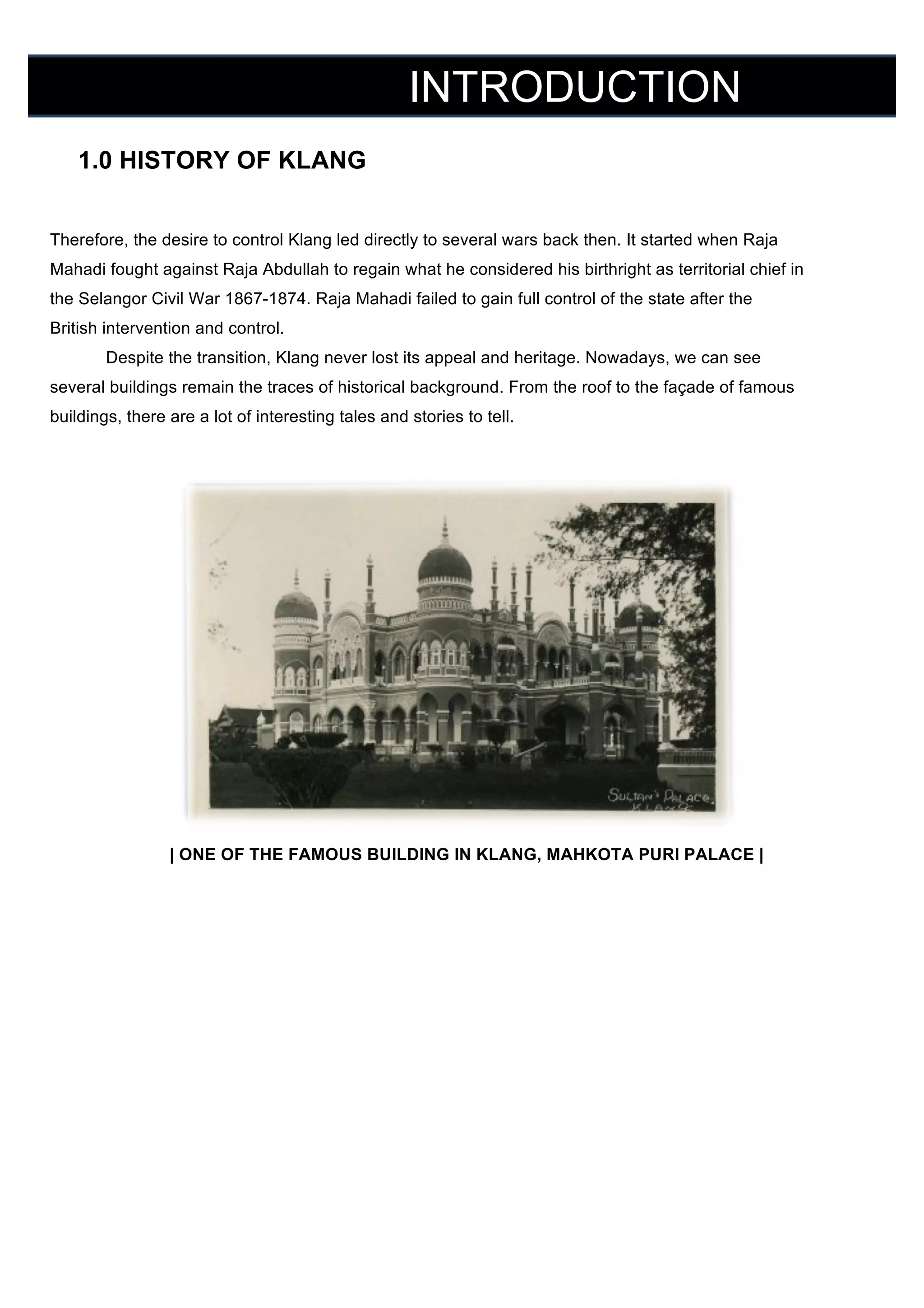 INTRODUCTION
	
  

	
  

1.0 HISTORY OF KLANG
Therefore, the desire to control Klang led directly to several wars back then. It started when Raja
Mahadi fought against Raja Abdullah to regain what he considered his birthright as territorial chief in
the Selangor Civil War 1867-1874. Raja Mahadi failed to gain full control of the state after the
British intervention and control.
Despite the transition, Klang never lost its appeal and heritage. Nowadays, we can see
several buildings remain the traces of historical background. From the roof to the façade of famous
buildings, there are a lot of interesting tales and stories to tell.

| ONE OF THE FAMOUS BUILDING IN KLANG, MAHKOTA PURI PALACE |

 