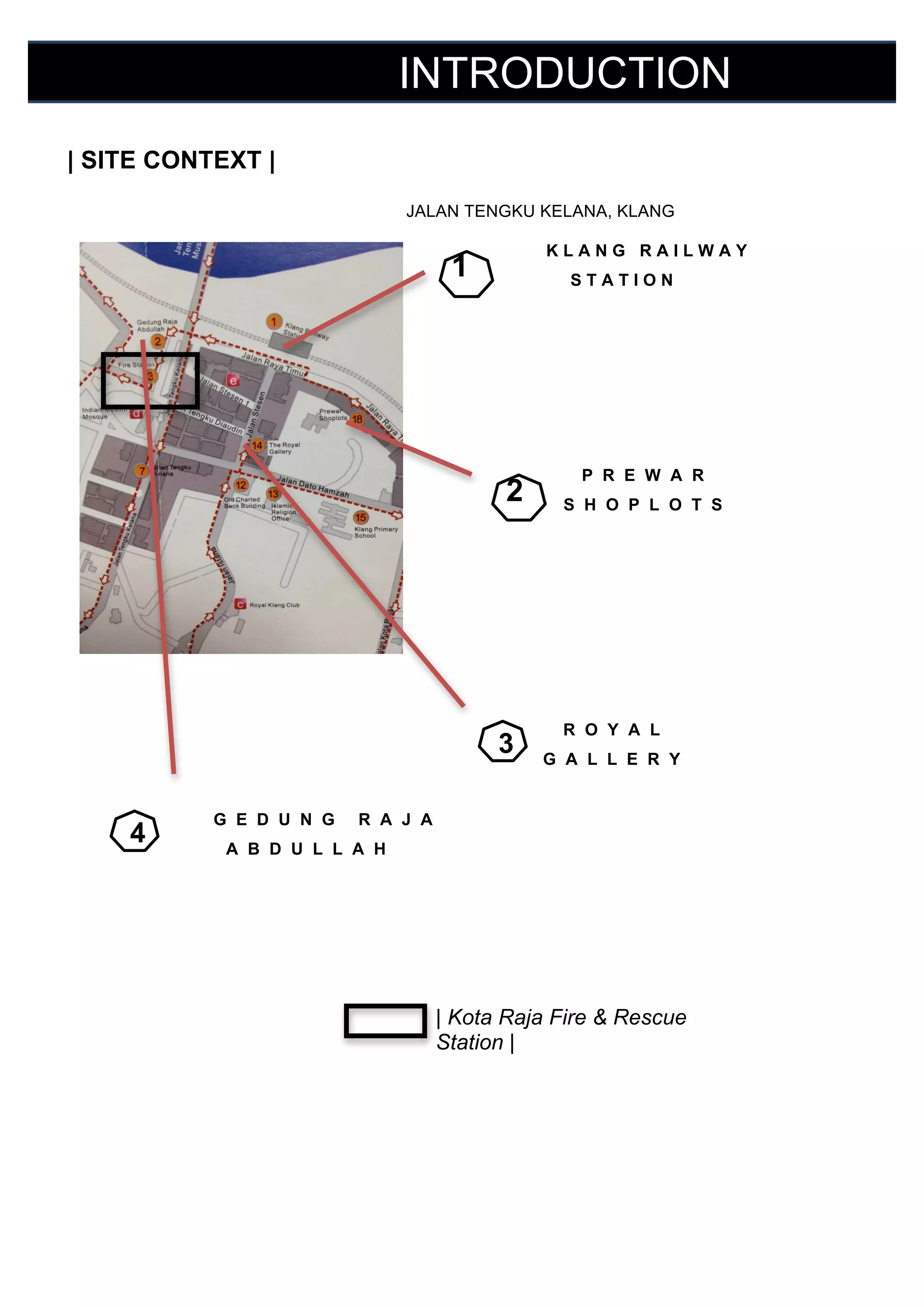 INTRODUCTION
	
  

| SITE CONTEXT |

	
  

	
  

JALAN TENGKU KELANA, KLANG

1

	
  

KLANG RAILWAY
	
  

STATION

	
  
	
  
	
  
	
  

2

P R E W A R
	
  
S H O P L O T S

	
  
	
  
	
  
	
  
	
  
	
  

3

	
  
	
  
	
  

4

	
  

G E D U N G

R O Y A L
G A L L E R Y

R A J A

	
  

A B D U L L A H

	
  
	
  
	
  
	
  
	
  
	
  
	
  
	
  

| Kota Raja Fire & Rescue
Station |

 