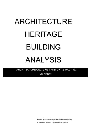 
	
  
	
  

ARCHITECTURE

	
  
	
  
	
  

HERITAGE

	
  
	
  
	
  

BUILDING

	
  
	
  
	
  

ANALYSIS

	
  
	
  

ARCHITECTURE CULTURE & HISTORY 2 [ARC 1323]
MS ANIDA
	
  
	
  
	
  
	
  
	
  
	
  
	
  
	
  

	
  

NUR ADILA ZAAS (0310417) | SONIA MANYIE (0801A65704)|
YASEEN SYED (0309021) | SWAFAA SIHAG (0306347)

 