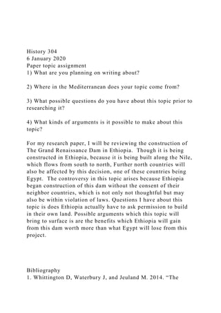 History 304
6 January 2020
Paper topic assignment
1) What are you planning on writing about?
2) Where in the Mediterranean does your topic come from?
3) What possible questions do you have about this topic prior to
researching it?
4) What kinds of arguments is it possible to make about this
topic?
For my research paper, I will be reviewing the construction of
The Grand Renaissance Dam in Ethiopia. Though it is being
constructed in Ethiopia, because it is being built along the Nile,
which flows from south to north, Further north countries will
also be affected by this decision, one of these countries being
Egypt. The controversy in this topic arises because Ethiopia
began construction of this dam without the consent of their
neighbor countries, which is not only not thoughtful but may
also be within violation of laws. Questions I have about this
topic is does Ethiopia actually have to ask permission to build
in their own land. Possible arguments which this topic will
bring to surface is are the benefits which Ethiopia will gain
from this dam worth more than what Egypt will lose from this
project.
Bibliography
1. Whittington D, Waterbury J, and Jeuland M. 2014. “The
 