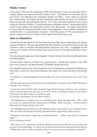 100
Media Centre
At the end of 1994 and the beginning of 1995, the Recreation Centre was renovated and re-
vamped upstairs as a spacious attractive Media Centre. The balcony was enclosed, and im-
provements were effected to the storerooms, kitchen and office. A new carpet was laid and
new curtains hung. Mr Gifford and Mr Engelbrecht organised the enormous task of disman-
tling, moving and reassembling the shelves. The books and media equipment were moved
during the December holiday. The enclosed balcony included a teachers’study and provided a
venue for chess players, for quiet breaks and for a new photocopier. Two large work-stations
were provided for computers and other audio-visual equipment. The new Media and Resource
Centre became a very popular place for pupils. In the first quarter of 1995, issue statistics for
books to pupils were twice as high as for the same period the previous year.
Tour to Zimbabwe
Another first for the school was the first sports tour out of the country - that of the girls’ hockey
squad to Zimbabwe. The tour, organised by Ms Sue Cromhout, covered the whole country and
included a series of matches and unforgettable experiences and visits. A highlight was the
victory over Chisipite School in Harare, the current winners of the National Hockey Cham-
pionship.
The school hosted rugby teams from England - Colston’s School from Bristol and King Edward
from Birmingham.
The Past Pupil’s Reunion in March was a great success. All but nine members of the 1985
class were contacted, and approximately 120 people attended the braai.
The Standard reports in the school magazine were of a high quality, amusing and informative.
Here follow a series of extracts illustrating the wide range of activities and interests during the
year:
“In addition, we finally bagged the Spirit trophy and were awarded with a free civvies day
(yay).
“But the main attraction was definitely the staff doing their rendition of the YMCA (during the
Founders’ Day Festival).
“It was here that the birth of the dreaded Froggy Pond Gestapo took place, who wasted no
time in securing their iron claw grip on the boys’ dorms, crushing all elements of revolution
(referring to the Std 9 leaders at the Std 6 camp).
Lee Herman and Stephen van der Merwe (Std 9)
“The highlight of our English year was undoubtedly the ‘Bard’s Birthday Bash’. This is held
every year, in commemoration of Shakespeare’s birthday. While watching... we held a typical
Shakespearian banquet (chips and coke)!
“The highlight of the third term was the ‘Big Knit’held to raise funds for a new Student Centre.
This was held in the hall after the King Edward/Fairmont rugby match. (They beat us!).
“In addition, the teachers staged an excellent production - ‘A Day in the Life of a Fairmont
Pupil’.”
Nicola Davenport (Std 8)
“The return of the contentious Academic Reinforcement period from the mists of time was
greeted with mixed feelings. For those not involved it meant an early afternoon off, but why on
a Wednesday when a Friday would have given us an early start to our glorious weekends?
 