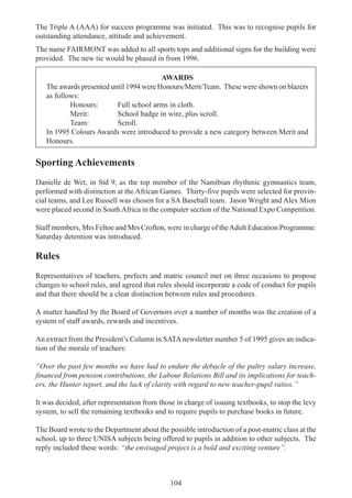104
The Triple A (AAA) for success programme was initiated. This was to recognise pupils for
outstanding attendance, attitude and achievement.
The name FAIRMONT was added to all sports tops and additional signs for the building were
provided. The new tie would be phased in from 1996.
AWARDS
The awards presented until 1994 were Honours/Merit/Team. These were shown on blazers
as follows:
Honours: Full school arms in cloth.
Merit: School badge in wire, plus scroll.
Team: Scroll.
In 1995 Colours Awards were introduced to provide a new category between Merit and
Honours.
Sporting Achievements
Danielle de Wet, in Std 9, as the top member of the Namibian rhythmic gymnastics team,
performed with distinction at the African Games. Thirty-five pupils were selected for provin-
cial teams, and Lee Russell was chosen for a SA Baseball team. Jason Wright and Alex Mion
were placed second in SouthAfrica in the computer section of the National Expo Competition.
Staff members, Mrs Feltoe and Mrs Crofton, were in charge of theAdult Education Programme.
Saturday detention was introduced.
Rules
Representatives of teachers, prefects and matric council met on three occasions to propose
changes to school rules, and agreed that rules should incorporate a code of conduct for pupils
and that there should be a clear distinction between rules and procedures.
A matter handled by the Board of Governors over a number of months was the creation of a
system of staff awards, rewards and incentives.
An extract from the President’s Column in SATAnewsletter number 5 of 1995 gives an indica-
tion of the morale of teachers:
“Over the past few months we have had to endure the debacle of the paltry salary increase,
financed from pension contributions, the Labour Relations Bill and its implications for teach-
ers, the Hunter report, and the lack of clarity with regard to new teacher-pupil ratios.”
It was decided, after representation from those in charge of issuing textbooks, to stop the levy
system, to sell the remaining textbooks and to require pupils to purchase books in future.
The Board wrote to the Department about the possible introduction of a post-matric class at the
school, up to three UNISA subjects being offered to pupils in addition to other subjects. The
reply included these words: “the envisaged project is a bold and exciting venture”.
 