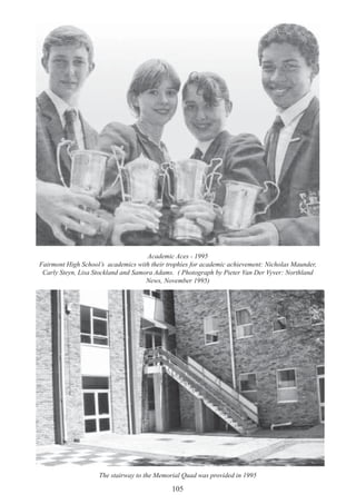 105
Academic Aces - 1995
Fairmont High School’s academics with their trophies for academic achievement: Nicholas Maunder,
Carly Steyn, Lisa Stockland and Samora Adams. ( Photograph by Pieter Van Der Vyver: Northland
News, November 1995)
The stairway to the Memorial Quad was provided in 1995
 