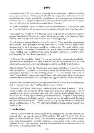 106
1996
In his first circular of the year to parents in January, the principal wrote, “1996 is going to be a
year of great challenges. The uncertainty about the new dispensation and reports about im-
pending regrading of posts and schools, retrenchments, early retirements and loss of promo-
tion posts have led to a degree of despondency and loss of morale and motivation in the profes-
sion. Already five of our teachers have accepted posts elsewhere.”
In October he reported, “Today we are faced with the knowledge that at least a further eight-
een of our staff will have left the school, and, in most cases, the profession, by 31 December.”
The situation was brought about by the right-sizing, redeployment and voluntary severance
process. Details of the Voluntary Severance Package were provided in the Department’s Cir-
cular 51/1996. Any educator could volunteer for a severance package.
The redeployment process did not function well in practice. There was at first an assumption
that voluntary service packages would be offered only to teachers who had been declared
redundant and for particular reasons could not be redeployed. The media and the ‘white’
teachers’ unions considered that the severance packages would be the main provision of right-
sizing. The High Court would effectively declare the redeployment process null and void in a
case brought by the Grove Primary governing body.
The National Education Policy Act of 1996 provided for the determination of national policy
for education; to amend the Act of 1984; to provide afresh for the determination of policy on
salaries and conditions of employment of educators; and to provide for related matters.
Education White Paper 2 on the ‘Organisation, governance and funding of schools’ was pub-
lished in February. The Board, at a meeting in March, established strategic planning and
redundancy committees. A meeting handling sections 13 - 17 of the Schools Bill was held at
Totius Primary. Initially, there was a great deal of anger and confrontation. Aletter of protest was
sent to the Ministry mainly about the Board’s powers to appoint educators and non-educators.
A number of Fairmont teachers and pupils protested at the foot of Medway, displaying signs
such as ‘No teachers, no future” and ‘Education abuse, we refuse’.
The South African School Bill of August 1996 led to the South African Schools Act. This Act
was to provide a uniform system for the organisation, governance and funding of schools.
Model C schools, as such, were done away with and became Section 21 schools. The School
Act covered the funding, organisation and governance of schools. It stipulated that governing
bodies should be composed of representatives from the parents, the teaching staff, the student
body and the non-teaching staff. The first election of the governing body in accordance with
the Act would take place in July 1997, when the first Students’ Representative Council would
also be elected.
Examinations
The 1995 examination results were excellent. Every matric passed, and there were some ex-
ceptional subject averages, for example, 73% for History HG and 71% for Art HG. Three
pupils obtained over 90% for History. Four obtained an A aggregate, and a further seventy-
nine obtained matriculation exemption. Continuous assessment of pupils’ work became an
important feature. This meant that there was less emphasis on formal examinations as the
main means of evaluating pupils’ work.
 