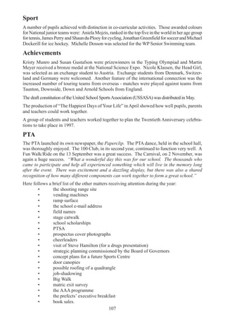 107
Sport
A number of pupils achieved with distinction in co-curricular activities. Those awarded colours
for National junior teams were: Aniela Mojzis, ranked in the top five in the world in her age group
fortennis,JamesPerryandShaunduPlooyforcycling,JonathanGreenfieldforsoccerandMichael
Dockerill for ice hockey. Michelle Dosson was selected for the WP Senior Swimming team.
Achievements
Kristy Munro and Susan Gustafson were prizewinners in the Typing Olympiad and Martin
Meyer received a bronze medal at the National Science Expo. Nicole Klassen, the Head Girl,
was selected as an exchange student to Austria. Exchange students from Denmark, Switzer-
land and Germany were welcomed. Another feature of the international connection was the
increased number of touring teams from overseas - matches were played against teams from
Taunton, Downside, Down and Arnold Schools from England.
The draft constitution of the United School SportsAssociation (USSASA) was distributed in May.
The production of “The Happiest Days of Your Life” in April showed how well pupils, parents
and teachers could work together.
A group of students and teachers worked together to plan the Twentieth Anniversary celebra-
tions to take place in 1997.
PTA
The PTA launched its own newspaper, the Paperclip. The PTA dance, held in the school hall,
was thoroughly enjoyed. The 100 Club, in its second year, continued to function very well. A
Fun Walk/Ride on the 13 September was a great success. The Carnival, on 2 November, was
again a huge success. “What a wonderful day this was for our school. The thousands who
came to participate and help all experienced something which will live in the memory long
after the event. There was excitement and a dazzling display, but there was also a shared
recognition of how many different components can work together to form a great school.”
Here follows a brief list of the other matters receiving attention during the year:
• the shooting range site
• vending machines
• ramp surface
• the school e-mail address
• field names
• stage catwalk
• school scholarships
• PTSA
• prospectus cover photographs
• cheerleaders
• visit of Steve Hamilton (for a drugs presentation)
• strategic planning commissioned by the Board of Governors
• concept plans for a future Sports Centre
• door canopies
• possible roofing of a quadrangle
• job-shadowing
• Big Walk
• matric exit survey
• the AAA programme
• the prefects’ executive breakfast
• book sales.
 