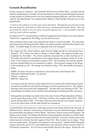 10
Grounds Beautification
In July a group of volunteers - Mrs Greshoff, Mrs Greaves and Mrs Shaw - assisted with the
selection and planting of a number of trees and shrubs as a first step in beautifying the grounds.
A large number of golden privets were also planted alongside pathways, and ficus trees pro-
vided by the Municipality were planted down Medway. Pupil Heather Stewart was to write
prophetically:
“I catch my first glimpse in twenty years of my old school. Through the mist and rain it looks
like some majestic castle high on a hill in the moors, dominating the broken skyline. The road
up towards the school is now an avenue of equally majestic trees. I can remember when this
road was lined with tiny saplings...”
In August of 1977 a circular listing a number of suggested school mottoes was sent to parents.
“Stand Fast,” suggested by Mrs Wigg, was the clear favourite.
Three potential school songs were prepared and sung at a school assembly. The song origi-
nally proposed by Mr Wigg and Miss Malan was chosen and later ratified by the School Com-
mittee. A suitable badge was the next important item to be designed.
By August the first school uniform, apart from the badge and the tie, had already been
designed. Dr C Pama was asked to design a school badge. His proposed design was
completed by November. The school committee discussed this at their meeting on 24
November and asked for amendments to the original design, including a battle-axe as the
crest! A new design was presented in January 1978. The committee reversed the original
decision, and the battle-axe was changed to a sphinx. This required a change to the design
of the mantling as well. The design was finalised in May 1978, the heraldic description
being:
ARMS: Or, three vine leaves conjoined in a fess-point and a chief dancette Vert
WREATH AND MANTLING: Or and Vert
CREST: a sphinx or
MOTTO: Stand Fast
For some reason the incorrect colour (light brown) was used on the shield instead of gold
(or) and for a number of years the blazer badges were thus actually incorrect. The original
drawing of the coat of arms had “disappeared”. Dr Pana did a new drawing in 1987. The
school badge was finally correct in both colour and design of mantling and the vine leaves.
Subsequently, an attempt was made to trace the coats of arms of Superintendents of Educa-
tion Dr James Rose-Innes (1939 - 1859 term of office), Sir Langham Dale (1859 - 1892)
and Sir Thomas Muir (1892 - 1915) after whom the school Houses were named. Registra-
tion of the school arms with the State Herald was considered
Limited facilities did not prevent a wide range of sports from being offered in the first year. In
addition to boys’ and girls’ tennis teams, mixed teams were also entered in leagues. Badmin-
ton started under the guidance of Miss Malan. Three boys’hockey teams entered leagues. Mr
Gibbon was in charge. The Durbanville Hockey Club granted the school the use of their fields.
This was to lead to a long association between school and club. Four girls’ hockey teams were
entered and also relied on the kind support of the Club. Miss Coetzer was in charge. There
were two rugby teams. All matches were played on an away basis. Softball started during the
summer term at the end of 1977, and netball teams were entered in all four sections of the Co-
Ed Schools Competition. An U14 soccer team initially played in the league. Karate-Do was
 