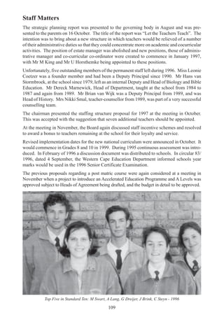 109
Staff Matters
The strategic planning report was presented to the governing body in August and was pre-
sented to the parents on 16 October. The title of the report was “Let the Teachers Teach”. The
intention was to bring about a new structure in which teachers would be relieved of a number
of their administrative duties so that they could concentrate more on academic and cocurricular
activities. The position of estate manager was abolished and new positions, those of adminis-
trative manager and co-curricular co-ordinator were created to commence in January 1997,
with Mr M King and Mr U Horsthemke being appointed to these positions.
Unfortunately, five outstanding members of the permanent staff left during 1996. Miss Leonie
Coetzer was a founder member and had been a Deputy Principal since 1990. Mr Hans van
Stormbroek, at the school since 1979, left as an internal Deputy and Head of Biology and Bible
Education. Mr Dereck Marnewick, Head of Department, taught at the school from 1984 to
1987 and again from 1989. Mr Brian van Wijk was a Deputy Principal from 1989, and was
Head of History. Mrs Nikki Smal, teacher-counsellor from 1989, was part of a very successful
counselling team.
The chairman presented the staffing structure proposal for 1997 at the meeting in October.
This was accepted with the suggestion that seven additional teachers should be appointed.
At the meeting in November, the Board again discussed staff incentive schemes and resolved
to award a bonus to teachers remaining at the school for their loyalty and service.
Revised implementation dates for the new national curriculum were announced in October. It
would commence in Grades 8 and 10 in 1999. During 1995 continuous assessment was intro-
duced. In February of 1996 a discussion document was distributed to schools. In circular 83/
1996, dated 4 September, the Western Cape Education Department informed schools year
marks would be used in the 1996 Senior Certificate Examination.
The previous proposals regarding a post matric course were again considered at a meeting in
November when a project to introduce an Accelerated Education Programme and A Levels was
approved subject to Heads of Agreement being drafted, and the budget in detail to be approved.
Top Five in Standard Ten: M Swart, A Lang, G Dreijer, J Brink, C Steyn - 1996
 