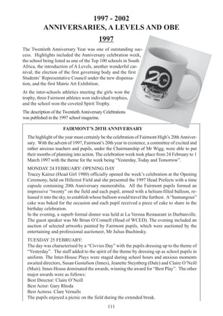 111
1997 - 2002
ANNIVERSARIES, A LEVELS AND OBE
1997
The Twentieth Anniversary Year was one of outstanding suc-
cess. Highlights included the Anniversary celebration week,
the school being listed as one of the Top 100 schools in South
Africa, the introduction of A Levels, another wonderful car-
nival, the election of the first governing body and the first
Students’ Representative Council under the new dispensa-
tion, and the first Matric Art Exhibition.
At the inter-schools athletics meeting the girls won the
trophy, three Fairmont athletes won individual trophies,
and the school won the coveted Spirit Trophy.
The description of the Twentieth Anniversary Celebrations
was published in the 1997 school magazine.
FAIRMONT’S 20TH ANNIVERSARY
The highlight of the year must certainly be the celebration of Fairmont High’s 20thAnniver-
sary. With the advent of 1997, Fairmont’s 20th year in existence, a committee of excited and
rather anxious teachers and pupils, under the Chairmanship of Mr Wigg, were able to put
their months of planning into action. The celebration week took place from 24 February to 1
March 1997 with the theme for the week being “Yesterday, Today and Tomorrow”.
MONDAY 24 FEBRUARY: OPENING DAY
Tracey Kairuz (Head Girl 1980) officially opened the week’s celebration at the Opening
Ceremony, held on Hillcrest Field and she presented the 1997 Head Prefects with a time
capsule containing 20th Anniversary memorabilia. All the Fairmont pupils formed an
impressive “twenty” on the field and each pupil, armed with a helium-filled balloon, re-
leased it into the sky, to establish whose balloon would travel the furthest. A“humungous”
cake was baked for the occasion and each pupil received a piece of cake to share in the
birthday celebration.
In the evening, a superb formal dinner was held at La Verona Restaurant in Durbanville.
The guest speaker was Mr Brian O’Connell (Head of WCED). The evening included an
auction of selected artworks painted by Fairmont pupils, which were auctioned by the
entertaining and professional auctioneer, Mr Julius Buchinsky.
TUESDAY 25 FEBRUARY:
The day was characterised by a “Civvies Day” with the pupils dressing up to the theme of
“Yesterday”. The staff added to the spirit of the theme by dressing up as school pupils in
uniform. The Inter-House Plays were staged during school hours and anxious moments
awaited directors, Susan Gustafson (Innes), Jeanette Steynberg (Dale) and Claire O’Neill
(Muir). Innes House dominated the awards, winning the award for “Best Play”. The other
major awards were as follows:
Best Director: Claire O’Neill
Best Actor: Gary Rhoda
Best Actress: Clare Vernalls
The pupils enjoyed a picnic on the field during the extended break.
 