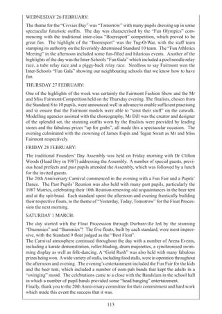 113
WEDNESDAY 26 FEBRUARY:
The theme for the “Civvies Day” was “Tomorrow” with many pupils dressing up in some
spectacular futuristic outfits. The day was characterised by the “Fun Olympics” com-
mencing with the traditional inter-class “Boeresport” competition, which proved to be
great fun. The highlight of the “Boeresport” was the Tug-O-War, with the staff team
stamping its authority on the feverishly determined Standard 10 team. The “Fun Athletics
Meeting” in the afternoon included some fun-filled and hilarious events. Another of the
highlights of the day was the Inter-Schools “Fun Gala” which included a pool noodle relay
race, a tube relay race and a piggy-back relay race. Needless to say Fairmont won the
Inter-Schools “Fun Gala” showing our neighbouring schools that we know how to have
fun.
THURSDAY 27 FEBRUARY:
One of the highlights of the week was certainly the Fairmont Fashion Show and the Mr
and Miss Fairmont Competition held on the Thursday evening. The finalists, chosen from
the Standard 8 to 10 pupils, were announced well in advance to enable sufficient practising
and to ensure that the Fairmont models were able to “strut their stuff” on the catwalk.
Modelling agencies assisted with the choreography, Mr Dill was the creator and designer
of the splendid set, the stunning outfits worn by the finalists were provided by leading
stores and the fabulous prizes “up for grabs”, all made this a spectacular occasion. The
evening culminated with the crowning of James Espin and Tegan Swart as Mr and Miss
Fairmont respectively.
FRIDAY 28 FEBRUARY:
The traditional Founders’ Day Assembly was held on Friday morning with Dr Clifton
Woods (Head Boy in 1987) addressing the Assembly. A number of special guests, previ-
ous head prefects and past pupils attended the Assembly, which was followed by a lunch
for the invited guests.
The 20th Anniversary Carnival commenced in the evening with a Fun Fair and a Pupils’
Dance. The Past Pupils’ Reunion was also held with many past pupils, particularly the
1987 Matrics, celebrating their 10th Reunion renewing old acquaintances in the beer tent
and at the spit-braai. Each standard spent the afternoon and evening frantically building
their respective floats, to the theme of “Yesterday, Today, Tomorrow” for the Float Proces-
sion the next morning.
SATURDAY 1 MARCH:
The day started with the Float Procession through Durbanville led by the stunning
“Drummies” and “Bummies”! The five floats, built by each standard, were most impres-
sive, with the Standard 9 float judged as the “Best Float”.
The Carnival atmosphere continued throughout the day with a number of Arena Events,
including a karate demonstration, roller-blading, drum majorettes, a synchronised swim-
ming display as well as folk-dancing. A “Gold Rush” was also held with many fabulous
prizes being won. Awide variety of stalls, including food stalls, were in operation throughout
the afternoon and evening. The evening’s entertainment included the Fun Fair for the kids
and the beer tent, which included a number of oom-pah bands that kept the adults in a
“swinging” mood. The celebrations came to a close with the Bandslam in the school hall
in which a number of pupil bands provided some “head banging” entertainment.
Finally, thank you to the 20thAnniversary committee for their commitment and hard work
which made this event the success that it was.
 
