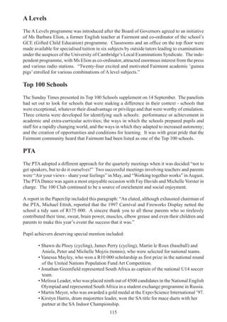 115
A Levels
The A Levels programme was introduced after the Board of Governors agreed to an initiative
of Ms Barbara Elion, a former English teacher at Fairmont and co-ordinator of the school’s
GCE (Gifted Child Education) programme. Classrooms and an office on the top floor were
made available for specialised tuition in six subjects by outside tutors leading to examinations
under the auspices of the University of Cambridge’s Local Examinations Syndicate. The inde-
pendent programme, with Ms Elion as co-ordinator, attracted enormous interest from the press
and various radio stations. “Twenty-four excited and motivated Fairmont academic ‘guinea
pigs’ enrolled for various combinations of A level subjects.”
Top 100 Schools
The Sunday Times presented its Top 100 Schools supplement on 14 September. The panelists
had set out to look for schools that were making a difference in their context - schools that
were exceptional, whatever their disadvantage or privilege and that were worthy of emulation.
Three criteria were developed for identifying such schools: performance or achievement in
academic and extra-curricular activities; the ways in which the schools prepared pupils and
staff for a rapidly changing world, and the ways in which they adapted to increased autonomy;
and the creation of opportunities and conditions for learning. It was with great pride that the
Fairmont community heard that Fairmont had been listed as one of the Top 100 schools.
PTA
The PTA adopted a different approach for the quarterly meetings when it was decided “not to
get speakers, but to do it ourselves!” Two successful meetings involving teachers and parents
were “Air your views - share your feelings” in May, and “Working together works” in August.
The PTADance was again a most enjoyable occasion with Fay Davids and Michelle Vorster in
charge. The 100 Club continued to be a source of enrichment and social enjoyment.
A report in the Paperclip included this paragraph: “An elated, although exhausted chairman of
the PTA, Michael Ettish, reported that the 1997 Carnival and Fireworks Display netted the
school a tidy sum of R175 000. A sincere thank you to all those parents who so tirelessly
contributed their time, sweat, brain power, muscles, elbow grease and even their children and
parents to make this year’s event the success that it was.”
Pupil achievers deserving special mention included:
• Shawn du Plooy (cycling), James Perry (cycling), Martin le Roux (baseball) and
Aniela, Peter and Michelle Mojzis (tennis), who were selected for national teams.
• Vanessa Mayley, who won a R10 000 scholarship as first prize in the national round
of the United Nations Population Fund Art Competition.
• Jonathan Greenfield represented South Africa as captain of the national U14 soccer
team.
• Melissa Leader, who was placed ninth out of 4500 candidates in the National English
Olympiad and represented South Africa in a student exchange programme in Russia.
• Martin Meyer, who was awarded a gold medal at the Expo-Science International ’97.
• Kirstyn Harris, drum majorettes leader, won the SA title for mace duets with her
partner at the SA Indoor Championship.
 