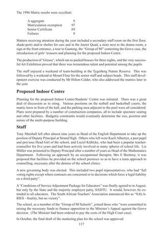 117
The 1996 Matric results were excellent:
A aggregate 8
Matriculation exemption 97
Senior Certificate 69
Failures 0
Matters receiving attention during the year included a secondary staff room on the first floor,
shade-ports and/or shelter for cars and in the Junior Quad, a store next to the drama room, a
sign at the front entrance, a tour to Gauteng, the “Group of 80” contesting the Grove case, the
introduction of girls’ trousers and planning for the proposed Indoor Centre.
The production of ‘Grease’, which ran to packed houses for three nights, and the very success-
ful Art Exhibition proved that there was tremendous talent and potential among the pupils.
The staff enjoyed a weekend of team-building at the Tygerberg Nature Reserve. This was
followed by a weekend at Mount Fleur for the senior staff and subject heads. This staff devel-
opment exercise was conducted by Mr Hilton Calder, who also addressed the matrics later in
the year.
Proposed Indoor Centre
Planning for the proposed Indoor Centre/Students’ Centre was initiated. There was a great
deal of discussion as to siting. Various positions on the netball and basketball courts, the
matric lawn in front of the hall, and the parking area adjacent to the pool were all considered.
Plans were prepared by a number of construction companies, all to include spectator seating
and other facilities. Budgetry constraints would eventually determine the size, position and
nature of the multi-purpose building.
Staff
Tony Marshall left after almost nine years as Head of the English Department to take up the
position of Deputy Principal at Strand High. Others who left were Kaeli Albertyn, a past pupil
and previous Head Girl of the school, and Liezel Kühlcke, who had been a popular teacher-
counsellor for five years and had been actively involved in many spheres of school life. Liz
Müller was promoted to Deputy Principal after a number of years as Head of the Mathematics
Department. Following an approach by an occupational therapist, Mrs E Bretteny, it was
proposed that facilities be provided on the school premises so as to have a team approach to
counselling, necessary after the demise of the school clinics.
A new governing body was elected. This included two pupil representatives, who had “full
voting rights except where contracts are concerned or in decisions which force a legal liability
on a third party”.
A “Conditions of Service Adjustment Package for Educators” was finally agreed to in August,
but only by the State and the majority employee party, SADTU. It would, however, be ex-
tended to all educators. The South African Teachers’Association announced this as “SALA-
RIES - finality, but no victory”.
The school, as a member of the “Group of 80 Schools”, joined those who “were committed to
raising the necessary funds to finance opposition to the Minister’s Appeal against the Grove
decision. (The Minister had been ordered to pay the costs of the High Court case).
In October, the final draft of the marketing plan for the school was approved.
 