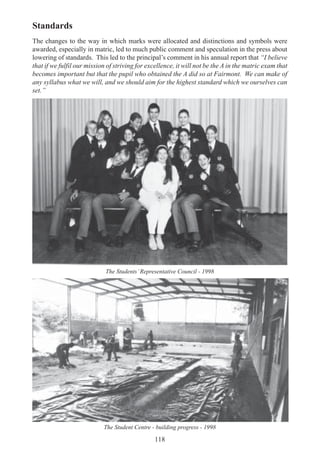 118
Standards
The changes to the way in which marks were allocated and distinctions and symbols were
awarded, especially in matric, led to much public comment and speculation in the press about
lowering of standards. This led to the principal’s comment in his annual report that “I believe
that if we fulfil our mission of striving for excellence, it will not be the A in the matric exam that
becomes important but that the pupil who obtained the A did so at Fairmont. We can make of
any syllabus what we will, and we should aim for the highest standard which we ourselves can
set.”
The Students’Representative Council - 1998
The Student Centre - building progress - 1998
 