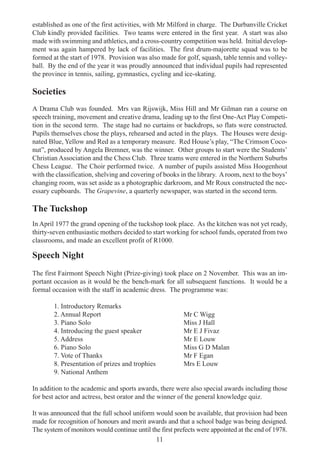 11
established as one of the first activities, with Mr Milford in charge. The Durbanville Cricket
Club kindly provided facilities. Two teams were entered in the first year. A start was also
made with swimming and athletics, and a cross-country competition was held. Initial develop-
ment was again hampered by lack of facilities. The first drum-majorette squad was to be
formed at the start of 1978. Provision was also made for golf, squash, table tennis and volley-
ball. By the end of the year it was proudly announced that individual pupils had represented
the province in tennis, sailing, gymnastics, cycling and ice-skating.
Societies
A Drama Club was founded. Mrs van Rijswijk, Miss Hill and Mr Gilman ran a course on
speech training, movement and creative drama, leading up to the first One-Act Play Competi-
tion in the second term. The stage had no curtains or backdrops, so flats were constructed.
Pupils themselves chose the plays, rehearsed and acted in the plays. The Houses were desig-
nated Blue, Yellow and Red as a temporary measure. Red House’s play, “The Crimson Coco-
nut”, produced by Angela Bremner, was the winner. Other groups to start were the Students’
Christian Association and the Chess Club. Three teams were entered in the Northern Suburbs
Chess League. The Choir performed twice. A number of pupils assisted Miss Hoogenhout
with the classification, shelving and covering of books in the library. Aroom, next to the boys’
changing room, was set aside as a photographic darkroom, and Mr Roux constructed the nec-
essary cupboards. The Grapevine, a quarterly newspaper, was started in the second term.
The Tuckshop
In April 1977 the grand opening of the tuckshop took place. As the kitchen was not yet ready,
thirty-seven enthusiastic mothers decided to start working for school funds, operated from two
classrooms, and made an excellent profit of R1000.
Speech Night
The first Fairmont Speech Night (Prize-giving) took place on 2 November. This was an im-
portant occasion as it would be the bench-mark for all subsequent functions. It would be a
formal occasion with the staff in academic dress. The programme was:
1. Introductory Remarks
2. Annual Report Mr C Wigg
3. Piano Solo Miss J Hall
4. Introducing the guest speaker Mr E J Fivaz
5. Address Mr E Louw
6. Piano Solo Miss G D Malan
7. Vote of Thanks Mr F Egan
8. Presentation of prizes and trophies Mrs E Louw
9. National Anthem
In addition to the academic and sports awards, there were also special awards including those
for best actor and actress, best orator and the winner of the general knowledge quiz.
It was announced that the full school uniform would soon be available, that provision had been
made for recognition of honours and merit awards and that a school badge was being designed.
The system of monitors would continue until the first prefects were appointed at the end of 1978.
 