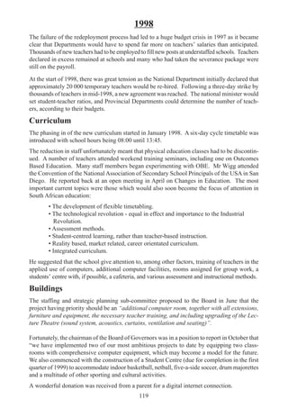 119
1998
The failure of the redeployment process had led to a huge budget crisis in 1997 as it became
clear that Departments would have to spend far more on teachers’ salaries than anticipated.
Thousands of new teachers had to be employed to fill new posts at understaffed schools. Teachers
declared in excess remained at schools and many who had taken the severance package were
still on the payroll.
At the start of 1998, there was great tension as the National Department initially declared that
approximately 20 000 temporary teachers would be re-hired. Following a three-day strike by
thousands of teachers in mid-1998, a new agreement was reached. The national minister would
set student-teacher ratios, and Provincial Departments could determine the number of teach-
ers, according to their budgets.
Curriculum
The phasing in of the new curriculum started in January 1998. A six-day cycle timetable was
introduced with school hours being 08:00 until 13:45.
The reduction in staff unfortunately meant that physical education classes had to be discontin-
ued. A number of teachers attended weekend training seminars, including one on Outcomes
Based Education. Many staff members began experimenting with OBE. Mr Wigg attended
the Convention of the National Association of Secondary School Principals of the USA in San
Diego. He reported back at an open meeting in April on Changes in Education. The most
important current topics were those which would also soon become the focus of attention in
South African education:
• The development of flexible timetabling.
• The technological revolution - equal in effect and importance to the Industrial
Revolution.
• Assessment methods.
• Student-centred learning, rather than teacher-based instruction.
• Reality based, market related, career orientated curriculum.
• Integrated curriculum.
He suggested that the school give attention to, among other factors, training of teachers in the
applied use of computers, additional computer facilities, rooms assigned for group work, a
students’ centre with, if possible, a cafeteria, and various assessment and instructional methods.
Buildings
The staffing and strategic planning sub-committee proposed to the Board in June that the
project having priority should be an “additional computer room, together with all extensions,
furniture and equipment, the necessary teacher training, and including upgrading of the Lec-
ture Theatre (sound system, acoustics, curtains, ventilation and seating)”.
Fortunately, the chairman of the Board of Governors was in a position to report in October that
“we have implemented two of our most ambitious projects to date by equipping two class-
rooms with comprehensive computer equipment, which may become a model for the future.
We also commenced with the construction of a Student Centre (due for completion in the first
quarter of 1999) to accommodate indoor basketball, netball, five-a-side soccer, drum majorettes
and a multitude of other sporting and cultural activities.
A wonderful donation was received from a parent for a digital internet connection.
 