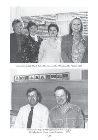 120
Administrative Staff: Mr M King (Administration Manager),
Mr U Horsthemke (Co-curricular Co-odinator) - 1998
Administrative Staff: Mrs H Tatley, Mrs A Jacobs, Mrs J Moreland, Mrs P Retief - 1998
 