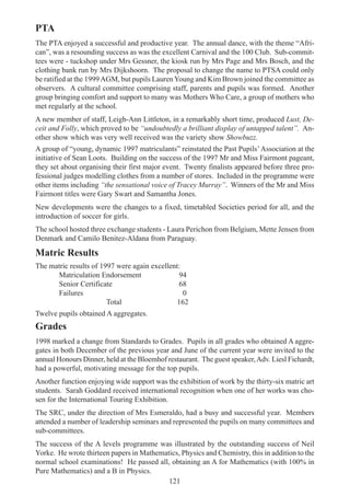 121
PTA
The PTA enjoyed a successful and productive year. The annual dance, with the theme “Afri-
can”, was a resounding success as was the excellent Carnival and the 100 Club. Sub-commit-
tees were - tuckshop under Mrs Gessner, the kiosk run by Mrs Page and Mrs Bosch, and the
clothing bank run by Mrs Dijkshoorn. The proposal to change the name to PTSA could only
be ratified at the 1999AGM, but pupils Lauren Young and Kim Brown joined the committee as
observers. A cultural committee comprising staff, parents and pupils was formed. Another
group bringing comfort and support to many was Mothers Who Care, a group of mothers who
met regularly at the school.
A new member of staff, Leigh-Ann Littleton, in a remarkably short time, produced Lust, De-
ceit and Folly, which proved to be “undoubtedly a brilliant display of untapped talent”. An-
other show which was very well received was the variety show Showbuzz.
A group of “young, dynamic 1997 matriculants” reinstated the Past Pupils’Association at the
initiative of Sean Loots. Building on the success of the 1997 Mr and Miss Fairmont pageant,
they set about organising their first major event. Twenty finalists appeared before three pro-
fessional judges modelling clothes from a number of stores. Included in the programme were
other items including “the sensational voice of Tracey Murray”. Winners of the Mr and Miss
Fairmont titles were Gary Swart and Samantha Jones.
New developments were the changes to a fixed, timetabled Societies period for all, and the
introduction of soccer for girls.
The school hosted three exchange students - Laura Perichon from Belgium, Mette Jensen from
Denmark and Camilo Benitez-Aldana from Paraguay.
Matric Results
The matric results of 1997 were again excellent:
Matriculation Endorsement 94
Senior Certificate 68
Failures 0
Total 162
Twelve pupils obtained A aggregates.
Grades
1998 marked a change from Standards to Grades. Pupils in all grades who obtained A aggre-
gates in both December of the previous year and June of the current year were invited to the
annual Honours Dinner, held at the Bloemhof restaurant. The guest speaker,Adv. Liesl Fichardt,
had a powerful, motivating message for the top pupils.
Another function enjoying wide support was the exhibition of work by the thirty-six matric art
students. Sarah Goddard received international recognition when one of her works was cho-
sen for the International Touring Exhibition.
The SRC, under the direction of Mrs Esmeraldo, had a busy and successful year. Members
attended a number of leadership seminars and represented the pupils on many committees and
sub-committees.
The success of the A levels programme was illustrated by the outstanding success of Neil
Yorke. He wrote thirteen papers in Mathematics, Physics and Chemistry, this in addition to the
normal school examinations! He passed all, obtaining an A for Mathematics (with 100% in
Pure Mathematics) and a B in Physics.
 