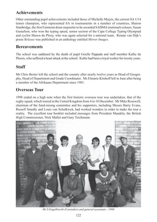122
Achievements
Other outstanding pupil achievements included those of Michelle Mojzis, the current SA U14
tennis champion, who represented SA in tournaments in a number of countries, Sharon
Stanbridge, the first Fairmont drum majorette to be awarded SADMA (national) colours, Susan
Gustafson, who won the typing speed, senior section of the Cape College Typing Olympiad
and cyclist Shawn du Plooy, who was again selected for a national team. Renate van Dijk’s
poem Release was published in an anthology entitled Mirror Images.
Bereavements
The school was saddened by the death of pupil Giselle Pappada and staff member Kallie du
Plessis, who suffered a heart attack at the school. Kallie had been a loyal worker for twenty years.
Staff
Mr Chris Bester left the school and the country after nearly twelve years as Head of Geogra-
phy, Head of Department and Grade Coordinator. Ms Elmarie Kitshoff left in June after being
a member of the Afrikaans Department since 1981.
Overseas Tour
1998 ended on a high note when the first historic overseas tour was undertaken, that of the
rugby squad, which toured in the United Kingdom from 4 to 18 December. Mr Mike Rosewell,
chairman of the fund-raising committee and his supporters, including Messrs Barry Evans,
Russell Smedly and Louis van Schalkwyk, had worked wonders in order to make the tour a
reality. The excellent tour booklet included messages from President Mandela, the British
High Commissioner, Nick Mallet and Gary Teichmann.
Mr S Engelbrecht (Caretaker) and general assistants - 1998
 
