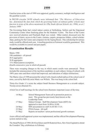 124
1999
Familiar terms at the start of 1999 were appraisal, quality assurance, multiple intelligences and
the guardian system.
In WCED circular 34/99 schools were informed that “The Minister of Education
has...determined the date from which the governing bodies of ordinary public schools must
function in terms of the above-mentioned Act (The South African Schools Act, 1996), as at 1
January 1999.”
The Governing Body had visited indoor centres at Stellenberg, Settlers and the Edgemead
Community Centre when finalising plans for the Students’ Centre. The floor of the Centre
now received attention and Pinelands High was visited. Other matters discussed were the
provision of chairs, access to the Centre, curtains, carpets, prospectus folders, school scholar-
ships, parking for the Centre and computers for the Typing Room. One scholarship for tertiary
study would be offered each year. A teaching position at Fairmont would be guaranteed. This
would be available to current and past pupils.
Examination Results
Matric 1998
190 candidates - all passed
20 A aggregates
56 B aggregates
71% Matriculation exemption.
(fourth consecutive year in which all passed)
There were sweeping changes to the way in which matric results were announced. These
included the announcement of the top three candidates in each subject, listing of schools with
100% pass rates and those which had improved, and indication of subject distinctions.
The Matric class of 1998 presented the school with a hand-crafted replica of the school coat of
arms, carved by Bellville artist Marie von Willich. This was hung in the school hall.
Thirty-five Grade 11’s wrote the subject Small Business Management as a seventh subject.
Twenty-seven obtained A’s.
A brief list of staff meetings for the school term illustrates important issues of the time.
14 May: School Management Team (all in promotion posts) to
meet. This group has previously been known as the
Leadership Team.
17 May: Subject Groups. Staff Development Team (SDT) for
appraisal to meet from 16:00 to 18:00.
24 May: SDT presentation to staff 14:30 TO 17:15.
25 May: PTSA Forum. All staff.
31 May: Reports on teachers’ union professional growth seminars.
Anew official staff appraisal system was implemented, and the official Development Planning
system started in July.
The Head Prefects of 1989, Dr Elize Kleyn and Dr Roderick Ross, flew from England to attend
the Founders’ Day celebrations in February.
 