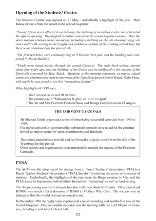 125
Opening of the Students’ Centre
The Students’ Centre was opened on 21 May - undoubtedly a highlight of the year. Here
follow extracts from the report in the school magazine:
“Nearly fifteen years after first considering the building of an indoor centre, we celebrated
the official opening. The original initiative came from the school’s sports coaches. Over the
years various schemes were considered, including a building on the old shooting range site
and a hall (with seating in the length) and clubhouse in front of the existing school hall, but
these were abandoned for the present site.
“The first test holes were eventually dug on 9 October last year, and the building was com-
pleted by Raciti Builders.
“Funds were raised mainly through the annual Carnival. The main fund-raising...started
about four years ago, and the building of the Centre can be attributed to the success of the
Carnivals convened by Mike Ettish. Speaking at the opening ceremony, ex-mayor, school
committee chairman and current chairman of the Tygerberg Sports Control Board, Eddie Fivaz,
told pupils he was proud to see this ‘tremendous facility’.”
Other highlights of 1999 were:
• The Carnival on 29 and 30 October.
• The production of “Midsummer Nights” on 13 to 16 April.
• The Mr and Mrs Fairmont Fashion Show and Design Competition on 13 August.
THE FAIRMONT CARNIVALS
Mr Michael Ettish organised a series of remarkably successful carnivals from 1995 to
1999.
His enthusiasm and drive ensured that substantial amounts were raised for the construc-
tion of an indoor centre for sport, examinations and functions.
Thousands attended the carnivals and the fireworks displays, which were the talk of the
Tygerberg for this period.
Other schools and organisations soon attempted to emulate the success of the Fairmont
Carnivals.
PTSA
The AGM saw the adoption of the change from a Parent Teachers’ Association (PTA) to a
Parent Teacher Students’Association (PTSA), thereby formalising the active involvement of
students. Undoubtedly, the highlights of the year were the Bingo evening in May and the
PTSA dance in September, both of which focused on ‘fun-raising’ as well as fund-raising.
The Bingo evening was the first major function in the new Students’ Centre. 390 attended and
R10000 was raised after a donation of R3000 to Mothers Who Care. The success was an
indication that this would become an annual event.
In December 1998 the rugby team experienced a most rewarding and worthwhile tour of the
United Kingdom. One memorable occasion was the meeting with the Lord Mayor of Swan-
sea, including a visit to St Helens Club.
 