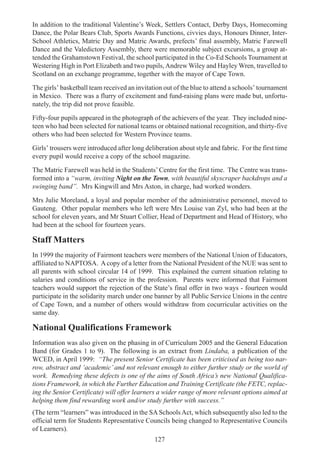 127
In addition to the traditional Valentine’s Week, Settlers Contact, Derby Days, Homecoming
Dance, the Polar Bears Club, Sports Awards Functions, civvies days, Honours Dinner, Inter-
School Athletics, Matric Day and Matric Awards, prefects’ final assembly, Matric Farewell
Dance and the Valedictory Assembly, there were memorable subject excursions, a group at-
tended the Grahamstown Festival, the school participated in the Co-Ed Schools Tournament at
Westering High in Port Elizabeth and two pupils,Andrew Wiley and Hayley Wren, travelled to
Scotland on an exchange programme, together with the mayor of Cape Town.
The girls’ basketball team received an invitation out of the blue to attend a schools’ tournament
in Mexico. There was a flurry of excitement and fund-raising plans were made but, unfortu-
nately, the trip did not prove feasible.
Fifty-four pupils appeared in the photograph of the achievers of the year. They included nine-
teen who had been selected for national teams or obtained national recognition, and thirty-five
others who had been selected for Western Province teams.
Girls’ trousers were introduced after long deliberation about style and fabric. For the first time
every pupil would receive a copy of the school magazine.
The Matric Farewell was held in the Students’ Centre for the first time. The Centre was trans-
formed into a “warm, inviting Night on the Town, with beautiful skyscraper backdrops and a
swinging band”. Mrs Kingwill and Mrs Aston, in charge, had worked wonders.
Mrs Julie Moreland, a loyal and popular member of the administrative personnel, moved to
Gauteng. Other popular members who left were Mrs Louise van Zyl, who had been at the
school for eleven years, and Mr Stuart Collier, Head of Department and Head of History, who
had been at the school for fourteen years.
Staff Matters
In 1999 the majority of Fairmont teachers were members of the National Union of Educators,
affiliated to NAPTOSA. Acopy of a letter from the National President of the NUE was sent to
all parents with school circular 14 of 1999. This explained the current situation relating to
salaries and conditions of service in the profession. Parents were informed that Fairmont
teachers would support the rejection of the State’s final offer in two ways - fourteen would
participate in the solidarity march under one banner by all Public Service Unions in the centre
of Cape Town, and a number of others would withdraw from cocurricular activities on the
same day.
National Qualifications Framework
Information was also given on the phasing in of Curriculum 2005 and the General Education
Band (for Grades 1 to 9). The following is an extract from Lindaba, a publication of the
WCED, in April 1999: “The present Senior Certificate has been criticised as being too nar-
row, abstract and ‘academic’ and not relevant enough to either further study or the world of
work. Remedying these defects is one of the aims of South Africa’s new National Qualifica-
tions Framework, in which the Further Education and Training Certificate (the FETC, replac-
ing the Senior Certificate) will offer learners a wider range of more relevant options aimed at
helping them find rewarding work and/or study further with success.”
(The term “learners” was introduced in the SASchoolsAct, which subsequently also led to the
official term for Students Representative Councils being changed to Representative Councils
of Learners).
 