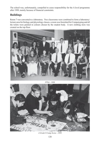 128
The school was, unfortunately, compelled to cease responsibility for the A level programme
after 1999, mainly because of financial constraints.
Buildings
Room 7 was converted to a laboratory. Two classrooms were combined to form a laboratory/
lecture area for biology and physiology classes, a room was furnished for Computyping and all
the toilets were painted in colours chosen by the student body. A new clothing store was
created on the top floor.
PTSA - 1999
A Grade 8 Camp Scene - 1999
 