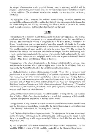 12
An analysis of examination results revealed that one could be reasonably satisfied with the
progress. Unfortunately, a new school could not provide immediate answers to those with pre-
existing problems. The creation of a teacher-psychologist post was, therefore, particularly
satisfying.
Two high points of 1977 were the Fête and the Careers Evening. Two lows were the non-
payment of the voluntary school fees and the fact that only nine parents assisted with guarding
the school during the June holiday, considering that this was a time of unrest in the country,
much focused on schools. Staff members had thus to bear the brunt.
1978
The rapid growth in numbers meant that additional teachers were appointed. The average
enrolment was 500. The year proved to be a most exciting one in that three new fields were
levelled. This came about because of the generosity of Mr Basil Starke, a member of the
School Committee and a parent. As a result of a very low tender by Mr Starke, the Provincial
Administration had sanctioned the preparation of an additional three sports fields for the school.
This would mean that all sports would be played at the school from 1979. The provision for
these facilities so soon after the school’s inception was unique. It would be necessary, how-
ever, to raise the necessary funds for the purpose of grassing the fields and paying for the water
supply. To this end the teachers and pupils would embark on a sponsored twenty kilometre
walk on 1 May. It was hoped to raise R5000 in this way.
The appearance of the school altered rapidly as the slope down to the road was terraced. Grass
was planted in November after a pipe to supply water points for the additional fields was
supplied by the Works Department of the Cape Provincial Administration.
Mr Clarke, the teacher in charge of the grounds, reported: “In an effort to encourage pupil
participation in the development and funding of the grounds, a sponsored Big Walk was held.
This event formed part of the school’s contribution to Conservation Year. The Big Walk was
preceded by a talk on conservation and a tree-planting ceremony in which the monitors of
each class and Mr Wigg, Mr Gibbon and the Head Boy and Head Girl each planted a tree.
Additional shrubs and trees (nearly 200 in all) were also planted. By the end of 1978 trees had
been planted to form surrounds for all fields. In an effort to produce some shade in the quad-
rangles, shade trees were planted in pots.”
During 1978 new innovations included a “Meet the Teachers” evening after the May examina-
tion, a “Subject Choice” meeting for standard sevens and their parents and a “Fairmont Get
Together” in September. These were to become annual events.
The appointment of only one stockist to provide the school uniform led to some dissatisfaction
until the decision was clarified and explained by the School Committee at a special meeting.
“Film Evenings” were started, the first being on 10 February.
The PTA planned quarterly meetings with themes, The teenager and the school, the teenager
and his problems, The teenager and the community, and The teenager and his career. A mini-
fête was held on 27 May, at which approximately R2000 was raised. The final total for the Big
Walk was R4260.
By June the principal could report that the curtains for the hall had been ordered. The cost
would be R5219. A refund of R1400 would be received from the Education Department.
 