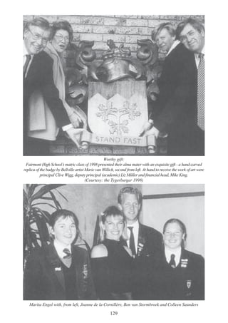 129
Worthy gift:
Fairmont High School’s matric class of 1998 presented their alma mater with an exquisite gift - a hand-carved
replica of the badge by Bellville artist Marie van Willich, second from left. At hand to receive the work of art were
principal Clive Wigg, deputy principal (academic) Liz Müller and financial head, Mike King.
(Courtesy: the Tygerburger 1998)
Marita Engel with, from left, Joanne de la Cornillére, Ben van Stormbroek and Colleen Saunders
 