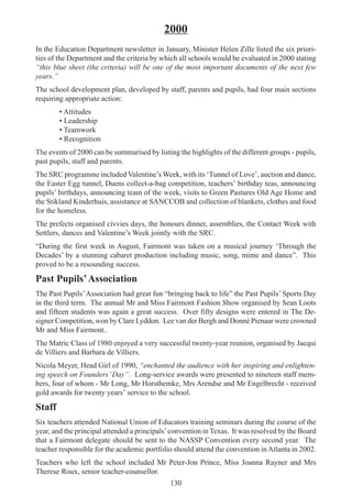 130
2000
In the Education Department newsletter in January, Minister Helen Zille listed the six priori-
ties of the Department and the criteria by which all schools would be evaluated in 2000 stating
“this blue sheet (the criteria) will be one of the most important documents of the next few
years.”
The school development plan, developed by staff, parents and pupils, had four main sections
requiring appropriate action:
• Attitudes
• Leadership
• Teamwork
• Recognition
The events of 2000 can be summarised by listing the highlights of the different groups - pupils,
past pupils, staff and parents.
The SRC programme included Valentine’s Week, with its ‘Tunnel of Love’, auction and dance,
the Easter Egg tunnel, Duens collect-a-bag competition, teachers’ birthday teas, announcing
pupils’ birthdays, announcing team of the week, visits to Green Pastures Old Age Home and
the Stikland Kinderhuis, assistance at SANCCOB and collection of blankets, clothes and food
for the homeless.
The prefects organised civvies days, the honours dinner, assemblies, the Contact Week with
Settlers, dances and Valentine’s Week jointly with the SRC.
“During the first week in August, Fairmont was taken on a musical journey ‘Through the
Decades’ by a stunning cabaret production including music, song, mime and dance”. This
proved to be a resounding success.
Past Pupils’Association
The Past Pupils’Association had great fun “bringing back to life” the Past Pupils’ Sports Day
in the third term. The annual Mr and Miss Fairmont Fashion Show organised by Sean Loots
and fifteen students was again a great success. Over fifty designs were entered in The De-
signer Competition, won by Clare Lyddon. Lee van der Bergh and Donné Pienaar were crowned
Mr and Miss Fairmont..
The Matric Class of 1980 enjoyed a very successful twenty-year reunion, organised by Jacqui
de Villiers and Barbara de Villiers.
Nicola Meyer, Head Girl of 1990, “enchanted the audience with her inspiring and enlighten-
ing speech on Founders’ Day”. Long-service awards were presented to nineteen staff mem-
bers, four of whom - Mr Long, Mr Horsthemke, Mrs Arendse and Mr Engelbrecht - received
gold awards for twenty years’ service to the school.
Staff
Six teachers attended National Union of Educators training seminars during the course of the
year, and the principal attended a principals’convention in Texas. It was resolved by the Board
that a Fairmont delegate should be sent to the NASSP Convention every second year. The
teacher responsible for the academic portfolio should attend the convention inAtlanta in 2002.
Teachers who left the school included Mr Peter-Jon Prince, Miss Joanna Rayner and Mrs
Therese Roux, senior teacher-counsellor.
 