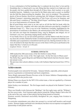 133
It was a culmination of all the hardships they’ve endured, the loves they’ve lost and the
friendships they’ve shared and it was only fitting that they started it on a high note with
the people who have guided them through all of these times, their teachers, at an early
breakfast function. Suddenly, it was time for the Matric plays and, as usual, we shuffled
into the Hall like sheep awaiting the slaughter. Boy, were we mistaken! The gymnastic
dazzle of Steven Harmer, David-Jon’s gyrating hips, Mr Veldman’s hilarious antics and
Michael Cannone’s interesting impression of Tom Cruise will never be forgotten, and
Mia and Cherie’s rendition of “The Blair Witch Project” and Britney Spears will always
live on as fond memories of Fairmont 2000.
But all good things must come to an end, and we all left the Hall for break while the
Matrics went to tea, complete with cakes and other delicacies provided by a handful of
dedicated Grade 11’s. Then it was on to the Valedictory Assembly, highlighted by the
presentation of certificates to the Matrics, the announcement of the 2001 Prefect Execu-
tive and who can forget the Graduation Song, sung by Bridgette and Abigail, two of
Fairmont’s very own, upcoming singing talents and the choir.
It was finally time to say our last tearful good-byes, and the Matrics took their last jour-
ney down the corridor, flanked by hordes of uniformed pupils. Forgotten friendships were
rekindled, past acquaintances remembered and for just one, fleeting moment in time, we
were all unified in the hope that their success in the future will be just as profound as the
impact that they’ve had on us in the past.
Leighann Nelson : Grade 11
SCHOOL CONTACTS
2000 marked the 20th anniversary of the first Settlers Contact Week.
A highlight was the victory of the first rugby team - for the first time in fifteen years!
The Derby Days against Bergvliet and Milnerton High Schools had also become impor-
tant annual events.
The previous inter-schools athletics rivalry with Fairbairn High had lasted from 1978 to
1992
Achievements
Fourteen pupils were selected for SA teams. Tamaryn Schultz, especially, achieved great
success in gymnastics at international and local competitions.
Tarryn Bright represented Western Province at the SA Senior Athletics Championships, and
was placed fifth in the javelin event.
Michael Dunn was chosen for the WP U19A cricket team, a feat not equalled by a Fairmont
player for a number of years.
Indoor hockey was introduced. The first league match was played in the Students’ Centre in
February.
There was friendly rivalry between the “Bulldogs”, the first rugby team, and the “Wildcats”,
the first soccer team. Four Fairmont rugby players joined the Tetbury Rugby Club in the UK
at the end of the year, same of their players having being hosted at Fairmont.
Nineteen societies functioned successfully throughout the year, ranging from Aviation to
Wargaming.
Co-curricular commitments were taken into account in a revised staff incentive and reward
system. Honours badges and braid were introduced, but there was no response to an appeal for
sponsorship of staff jackets and ties.
 